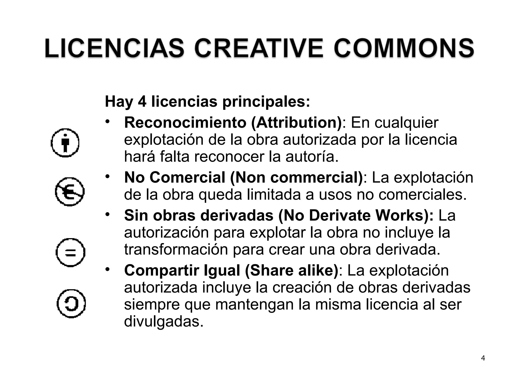 Hay 4 licencias principales: Reconocimiento (Attribution) : En cualquier explotación de la obra autorizada por la licencia hará falta reconocer la autoría. No Comercial (Non commercial) : La explotación de la obra queda limitada a usos no comerciales. Sin obras derivadas (No Derivate Works):  La autorización para explotar la obra no incluye la transformación para crear una obra derivada. Compartir Igual (Share alike) : La explotación autorizada incluye la creación de obras derivadas siempre que mantengan la misma licencia al ser divulgadas. 