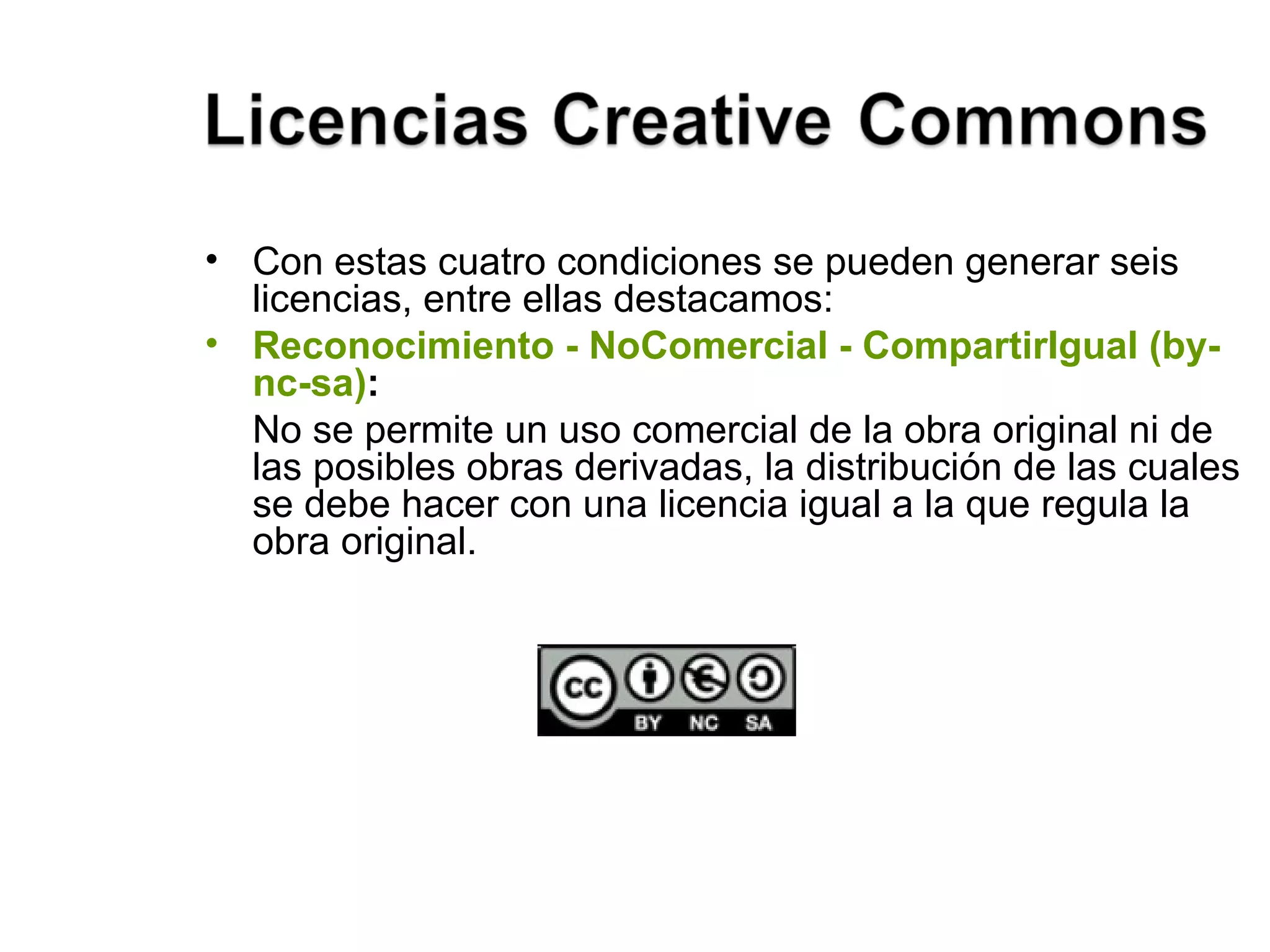 Con estas cuatro condiciones se pueden generar seis licencias, entre ellas destacamos: Reconocimiento - NoComercial - CompartirIgual (by-nc-sa) :  No se permite un uso comercial de la obra original ni de las posibles obras derivadas, la distribución de las cuales se debe hacer con una licencia igual a la que regula la obra original. 