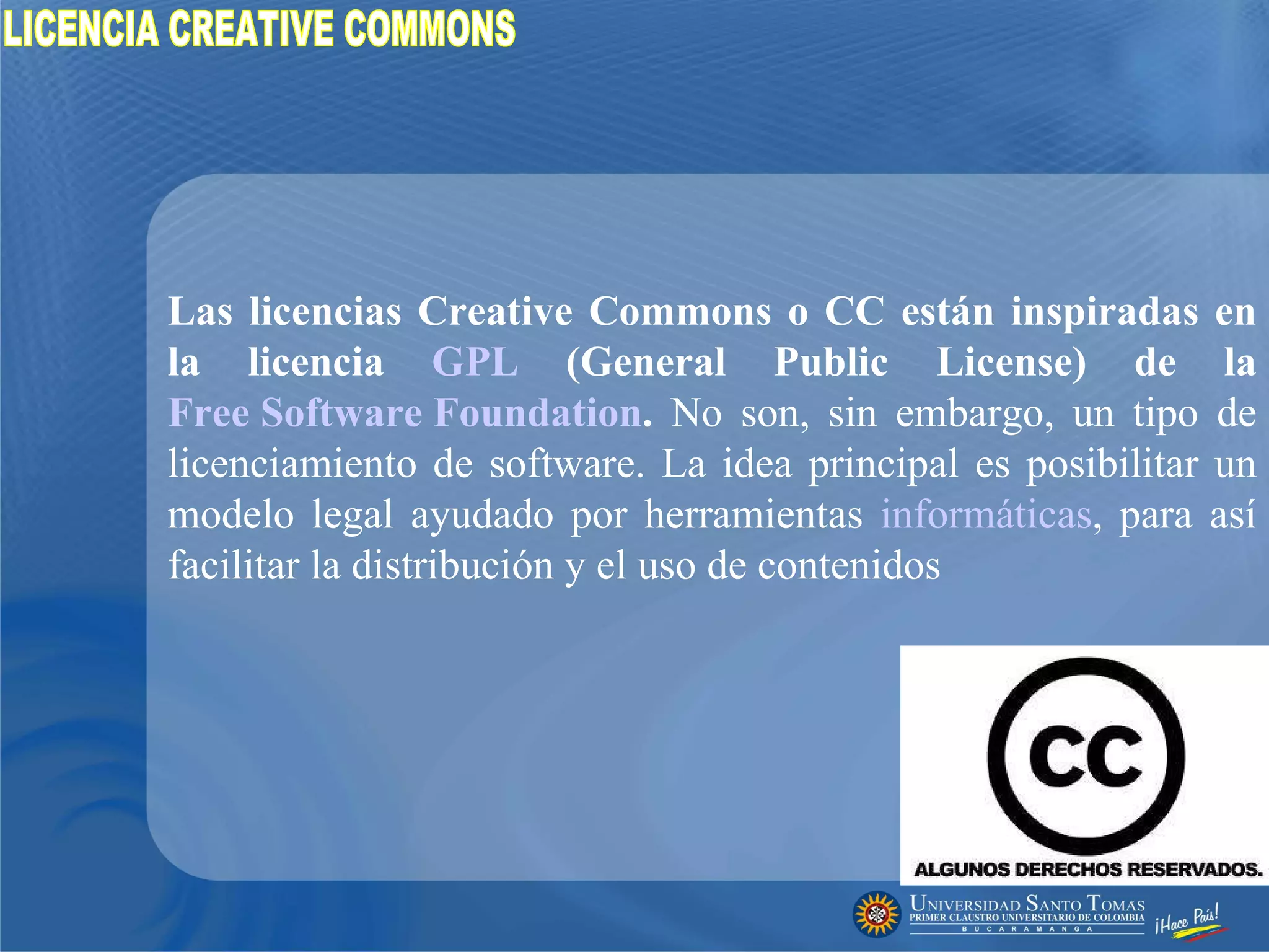 Las licencias Creative Commons o CC están inspiradas en la licencia  GPL  (General Public License) de la  Free Software Foundation .  No son, sin embargo, un tipo de licenciamiento de software. La idea principal es posibilitar un modelo legal ayudado por herramientas  informáticas , para así facilitar la distribución y el uso de contenidos  LICENCIA CREATIVE COMMONS 