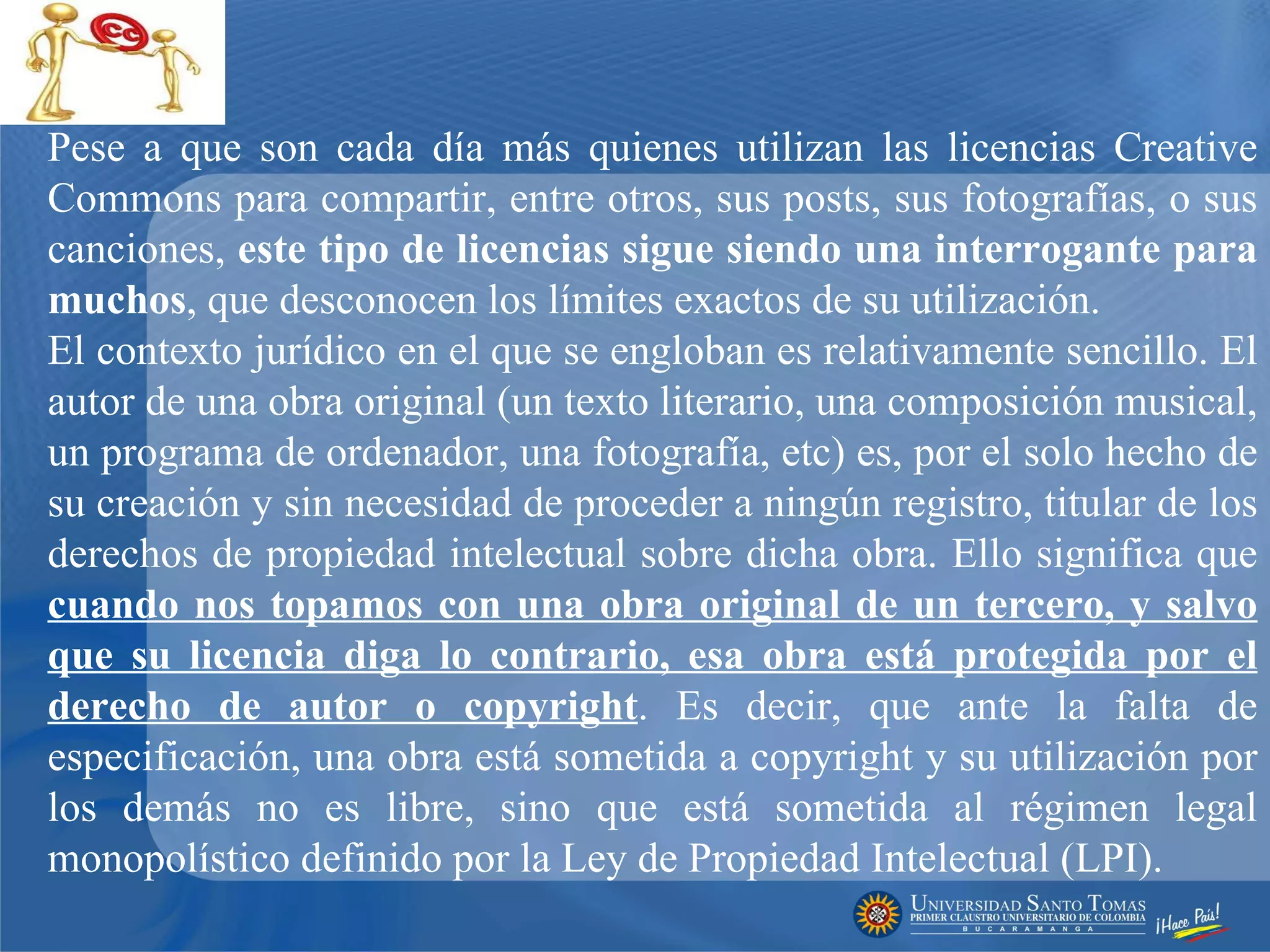 Pese a que son cada día más quienes utilizan las licencias Creative Commons para compartir, entre otros, sus posts, sus fotografías, o sus canciones,  este tipo de licencias sigue siendo una interrogante para muchos , que desconocen los límites exactos de su utilización. El contexto jurídico en el que se engloban es relativamente sencillo. El autor de una obra original (un texto literario, una composición musical, un programa de ordenador, una fotografía, etc) es, por el solo hecho de su creación y sin necesidad de proceder a ningún registro, titular de los derechos de propiedad intelectual sobre dicha obra. Ello significa que  cuando nos topamos con una obra original de un tercero, y salvo que su licencia diga lo contrario, esa obra está protegida por el derecho de autor o copyright . Es decir, que ante la falta de especificación, una obra está sometida a copyright y su utilización por los demás no es libre, sino que está sometida al régimen legal monopolístico definido por la Ley de Propiedad Intelectual (LPI). 