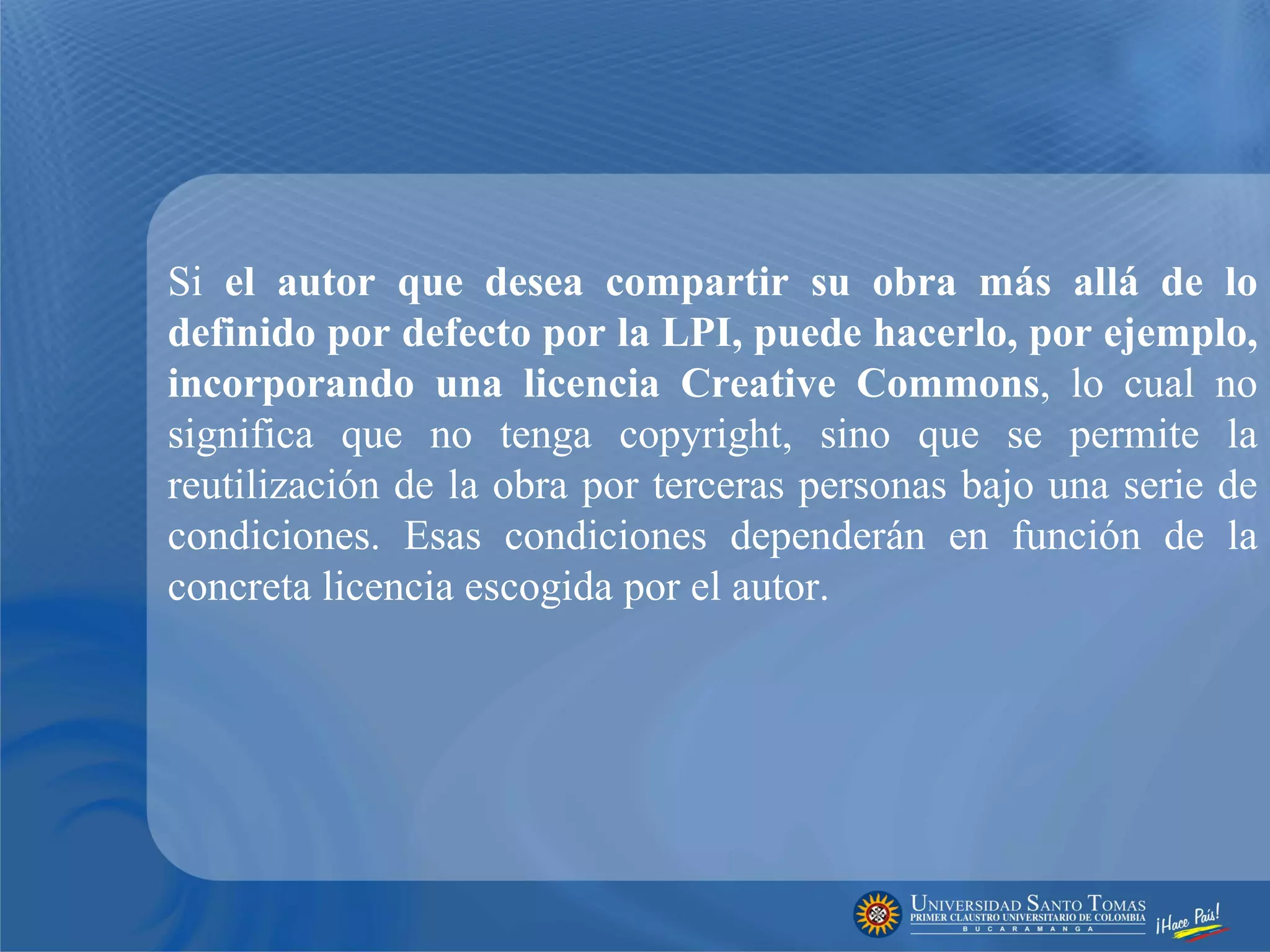 Si  el autor que desea compartir su obra más allá de lo definido por defecto por la LPI, puede hacerlo, por ejemplo, incorporando una licencia Creative Commons , lo cual no significa que no tenga copyright, sino que se permite la reutilización de la obra por terceras personas bajo una serie de condiciones. Esas condiciones dependerán en función de la concreta licencia escogida por el autor.  