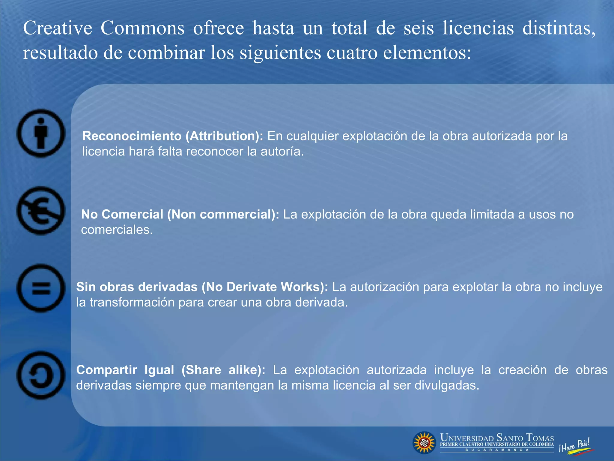 Creative Commons ofrece hasta un total de seis licencias distintas, resultado de combinar los siguientes cuatro elementos: Reconocimiento (Attribution):  En cualquier explotación de la obra autorizada por la licencia hará falta reconocer la autoría.     No Comercial (Non commercial):  La explotación de la obra queda limitada a usos no comerciales.    Sin obras derivadas (No Derivate Works):  La autorización para explotar la obra no incluye la transformación para crear una obra derivada.    Compartir Igual (Share alike):  La explotación autorizada incluye la creación de obras derivadas siempre que mantengan la misma licencia al ser divulgadas. 