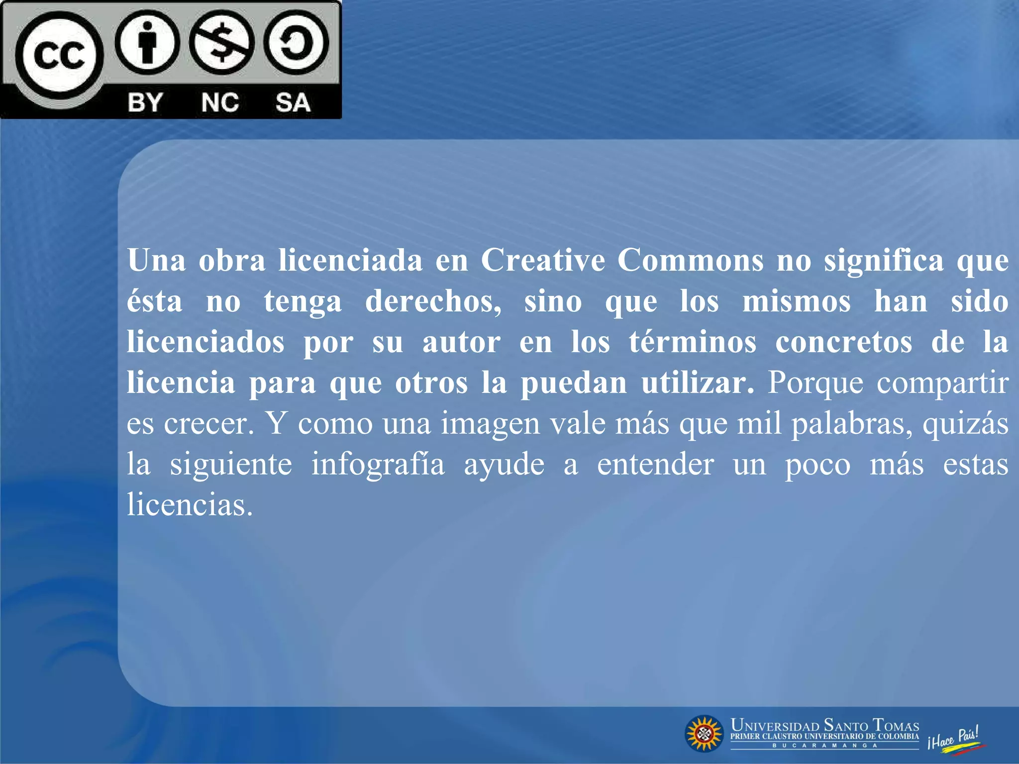 Una obra licenciada en Creative Commons no significa que ésta no tenga derechos, sino que los mismos han sido licenciados por su autor en los términos concretos de la licencia para que otros la puedan utilizar.  Porque compartir es crecer. Y como una imagen vale más que mil palabras, quizás la siguiente infografía ayude a entender un poco más estas licencias. 