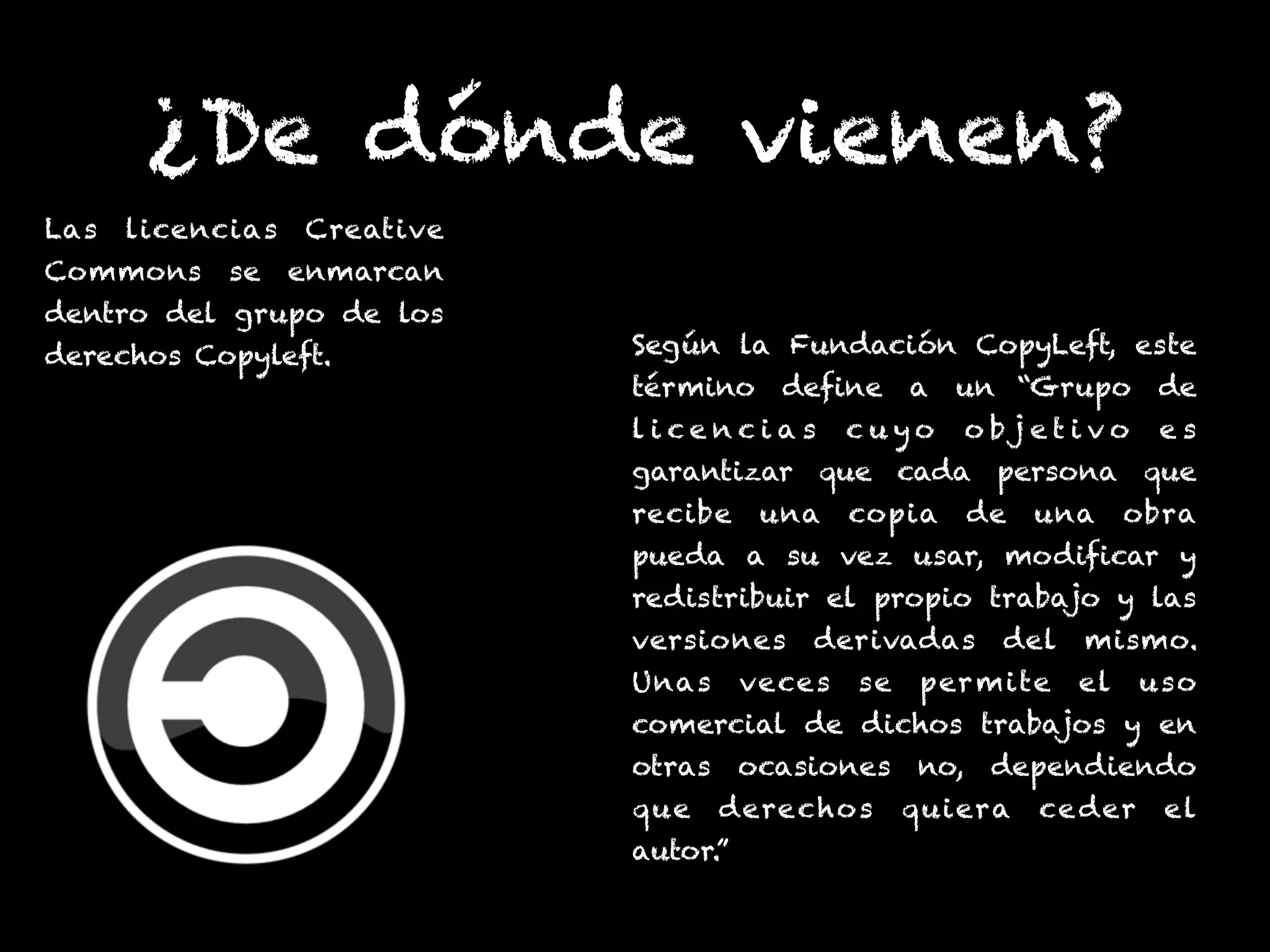 ¿De dónde vienen?
Las licencias Creative
Commons se enmarcan
dentro del grupo de los
derechos Copyleft. Según la Fundación CopyLeft, este
término define a un “Grupo de
l i c e n c i a s c u y o o b j e t i v o e s
garantizar que cada persona que
recibe una copia de una obra
pueda a su vez usar, modificar y
redistribuir el propio trabajo y las
versiones derivadas del mismo.
Unas veces se permite el uso
comercial de dichos trabajos y en
otras ocasiones no, dependiendo
que derechos quiera ceder el
autor.”
 