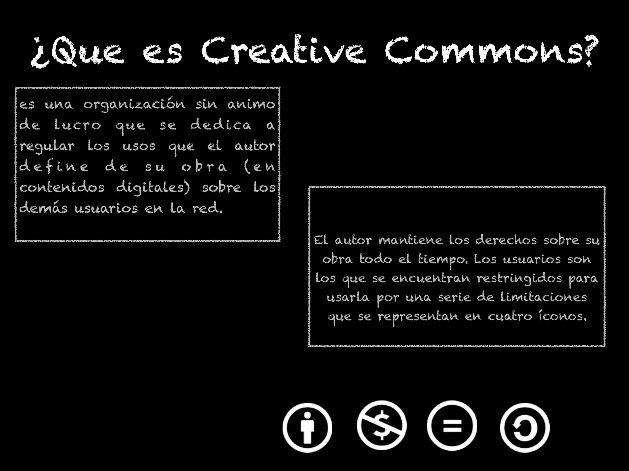 El autor mantiene los derechos sobre su
obra todo el tiempo. Los usuarios son
los que se encuentran restringidos para
usarla por una serie de limitaciones
que se representan en cuatro íconos.
¿Que es Creative Commons?
es una organización sin animo
de lucro que se de d ica a
regular los usos que el autor
d e f i n e d e s u o b r a ( e n
contenidos digitales) sobre los
demás usuarios en la red.
 