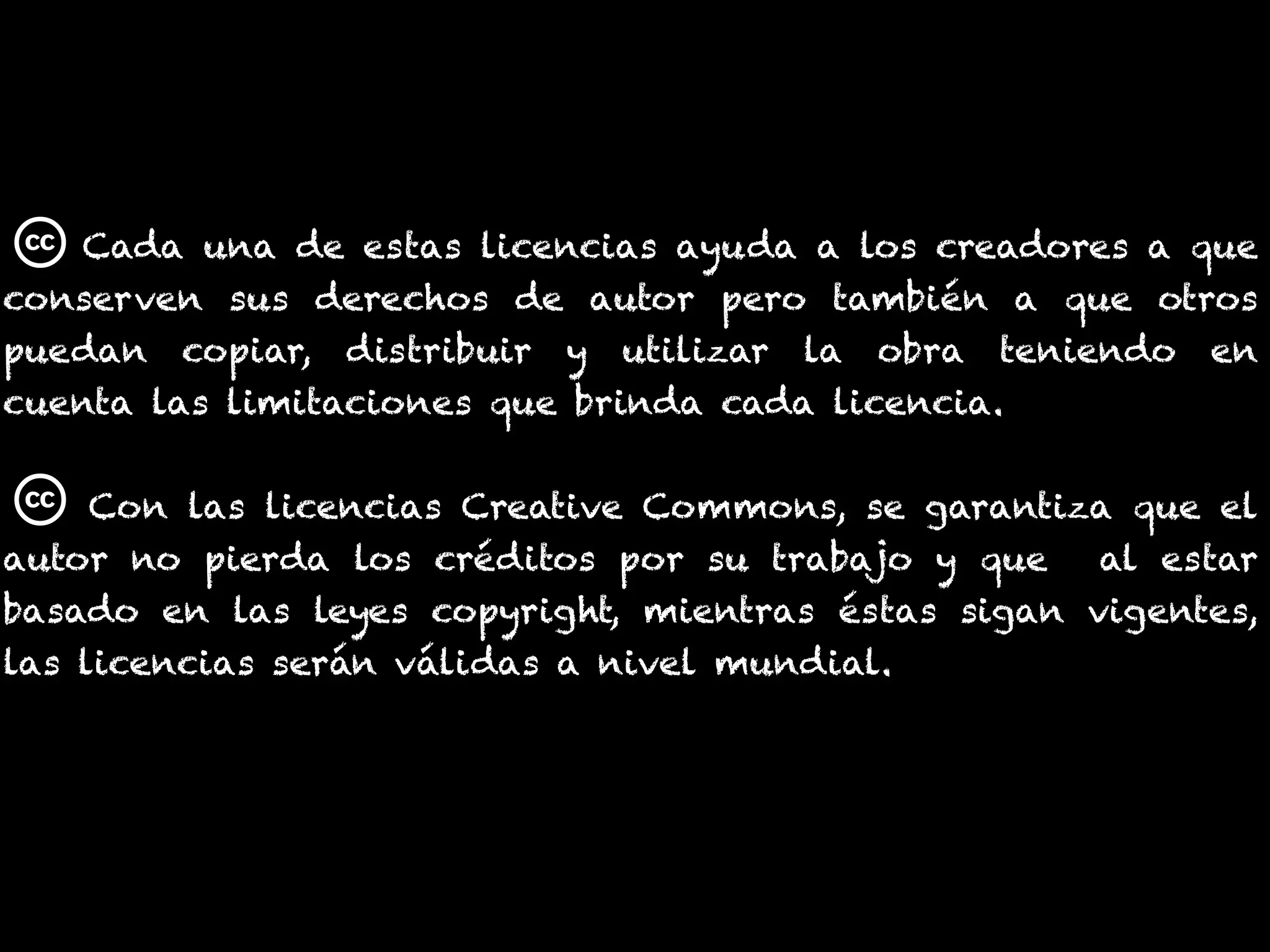 Cada una de estas licencias ayuda a los creadores a que
conserven sus derechos de autor pero también a que otros
puedan copiar, distribuir y utilizar la obra teniendo en
cuenta las limitaciones que brinda cada licencia.
Con las licencias Creative Commons, se garantiza que el
autor no pierda los créditos por su trabajo y que al estar
basado en las leyes copyright, mientras éstas sigan vigentes,
las licencias serán válidas a nivel mundial.
 