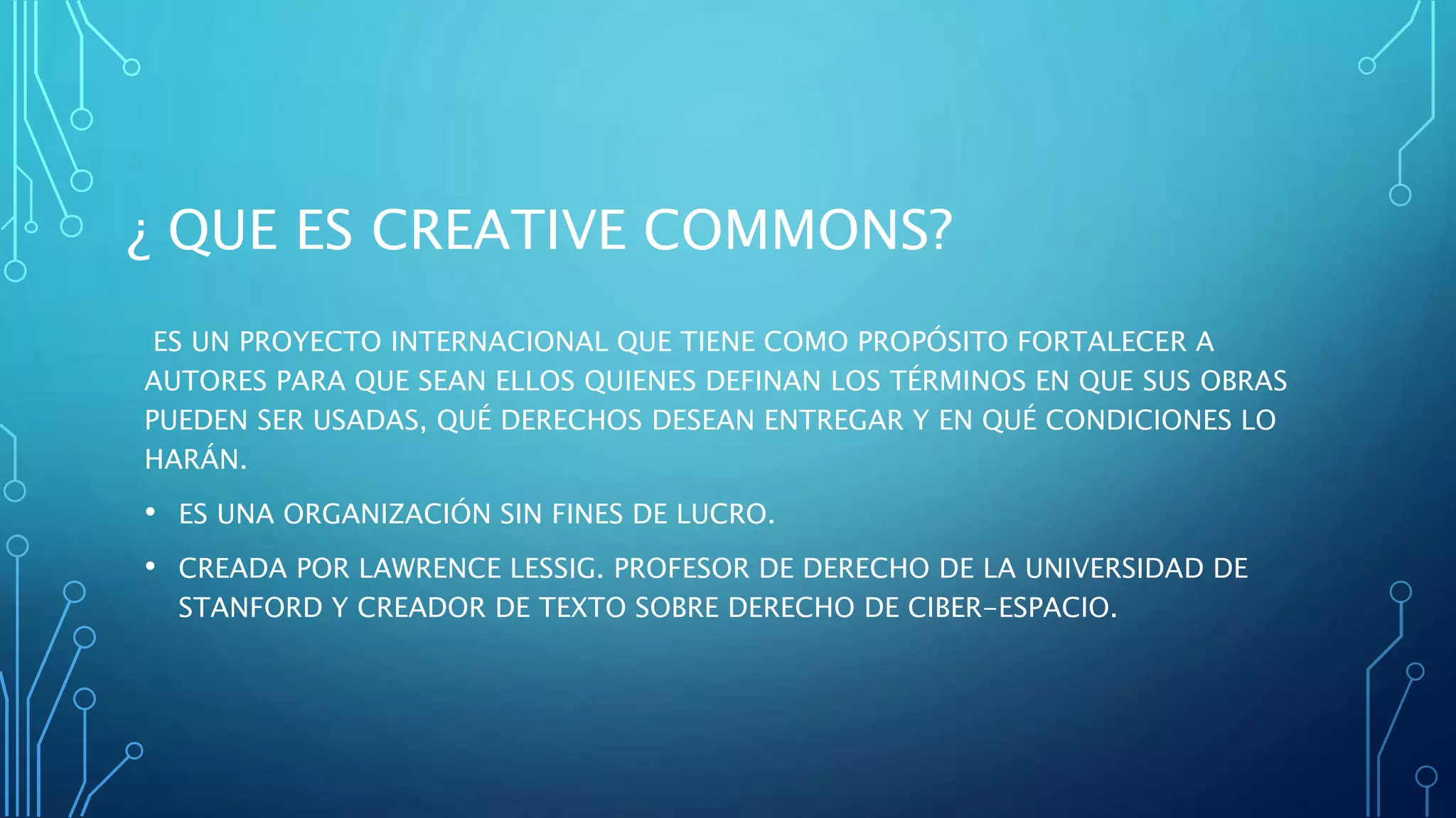 ¿ QUE ES CREATIVE COMMONS?
ES UN PROYECTO INTERNACIONAL QUE TIENE COMO PROPÓSITO FORTALECER A
AUTORES PARA QUE SEAN ELLOS QUIENES DEFINAN LOS TÉRMINOS EN QUE SUS OBRAS
PUEDEN SER USADAS, QUÉ DERECHOS DESEAN ENTREGAR Y EN QUÉ CONDICIONES LO
HARÁN.
• ES UNA ORGANIZACIÓN SIN FINES DE LUCRO.
• CREADA POR LAWRENCE LESSIG. PROFESOR DE DERECHO DE LA UNIVERSIDAD DE
STANFORD Y CREADOR DE TEXTO SOBRE DERECHO DE CIBER-ESPACIO.
 