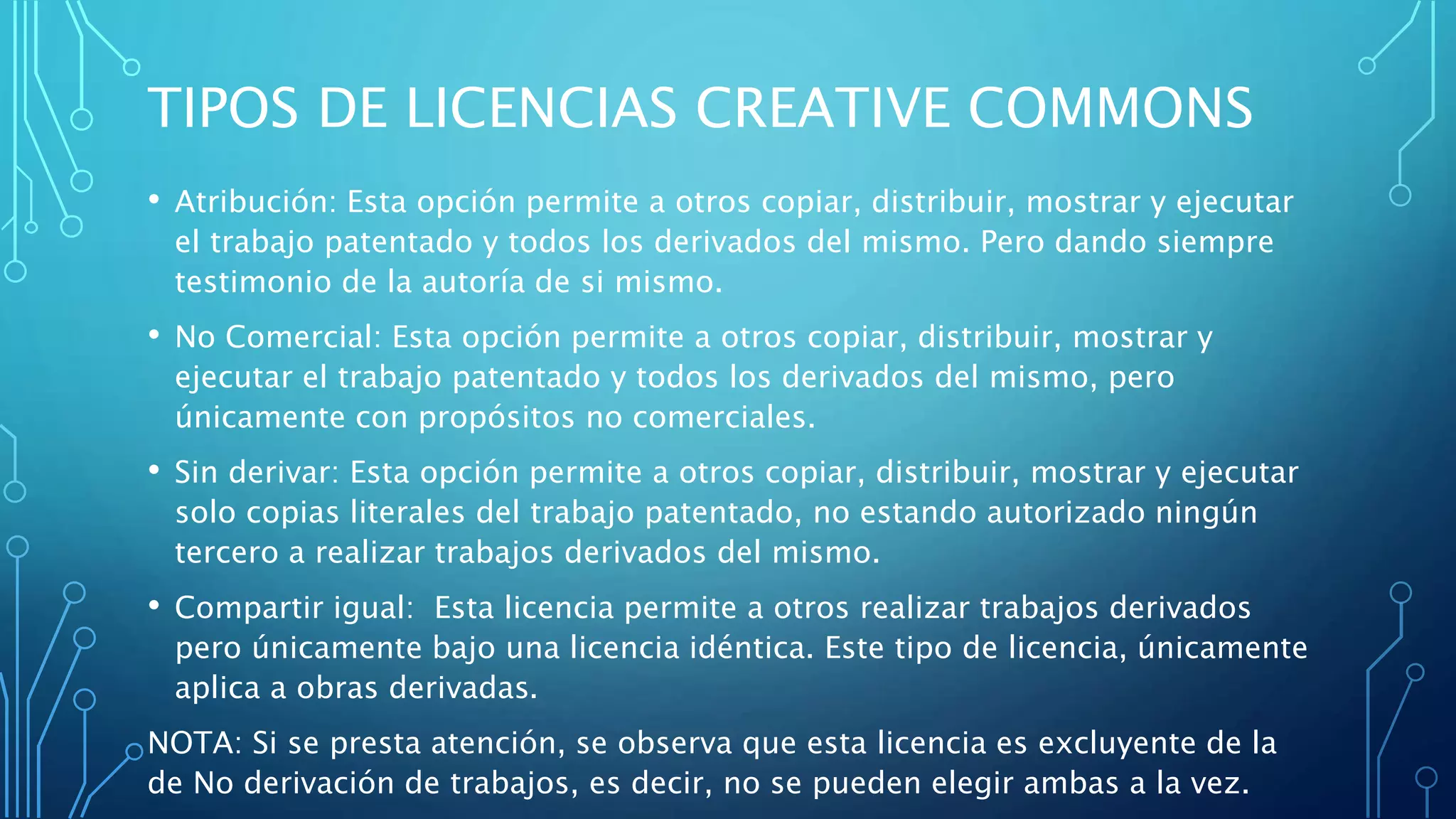 TIPOS DE LICENCIAS CREATIVE COMMONS
• Atribución: Esta opción permite a otros copiar, distribuir, mostrar y ejecutar
el trabajo patentado y todos los derivados del mismo. Pero dando siempre
testimonio de la autoría de si mismo.
• No Comercial: Esta opción permite a otros copiar, distribuir, mostrar y
ejecutar el trabajo patentado y todos los derivados del mismo, pero
únicamente con propósitos no comerciales.
• Sin derivar: Esta opción permite a otros copiar, distribuir, mostrar y ejecutar
solo copias literales del trabajo patentado, no estando autorizado ningún
tercero a realizar trabajos derivados del mismo.
• Compartir igual: Esta licencia permite a otros realizar trabajos derivados
pero únicamente bajo una licencia idéntica. Este tipo de licencia, únicamente
aplica a obras derivadas.
NOTA: Si se presta atención, se observa que esta licencia es excluyente de la
de No derivación de trabajos, es decir, no se pueden elegir ambas a la vez.
 