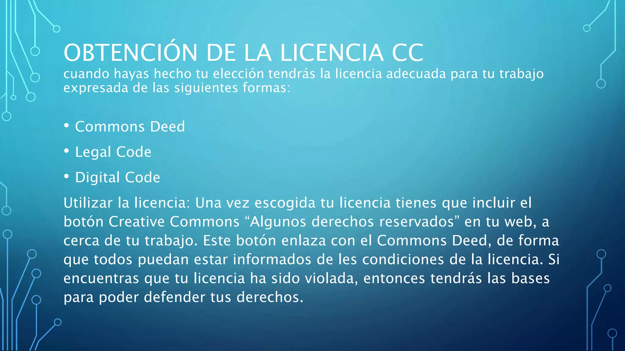OBTENCIÓN DE LA LICENCIA CC
cuando hayas hecho tu elección tendrás la licencia adecuada para tu trabajo
expresada de las siguientes formas:
• Commons Deed
• Legal Code
• Digital Code
Utilizar la licencia: Una vez escogida tu licencia tienes que incluir el
botón Creative Commons “Algunos derechos reservados” en tu web, a
cerca de tu trabajo. Este botón enlaza con el Commons Deed, de forma
que todos puedan estar informados de les condiciones de la licencia. Si
encuentras que tu licencia ha sido violada, entonces tendrás las bases
para poder defender tus derechos.
 