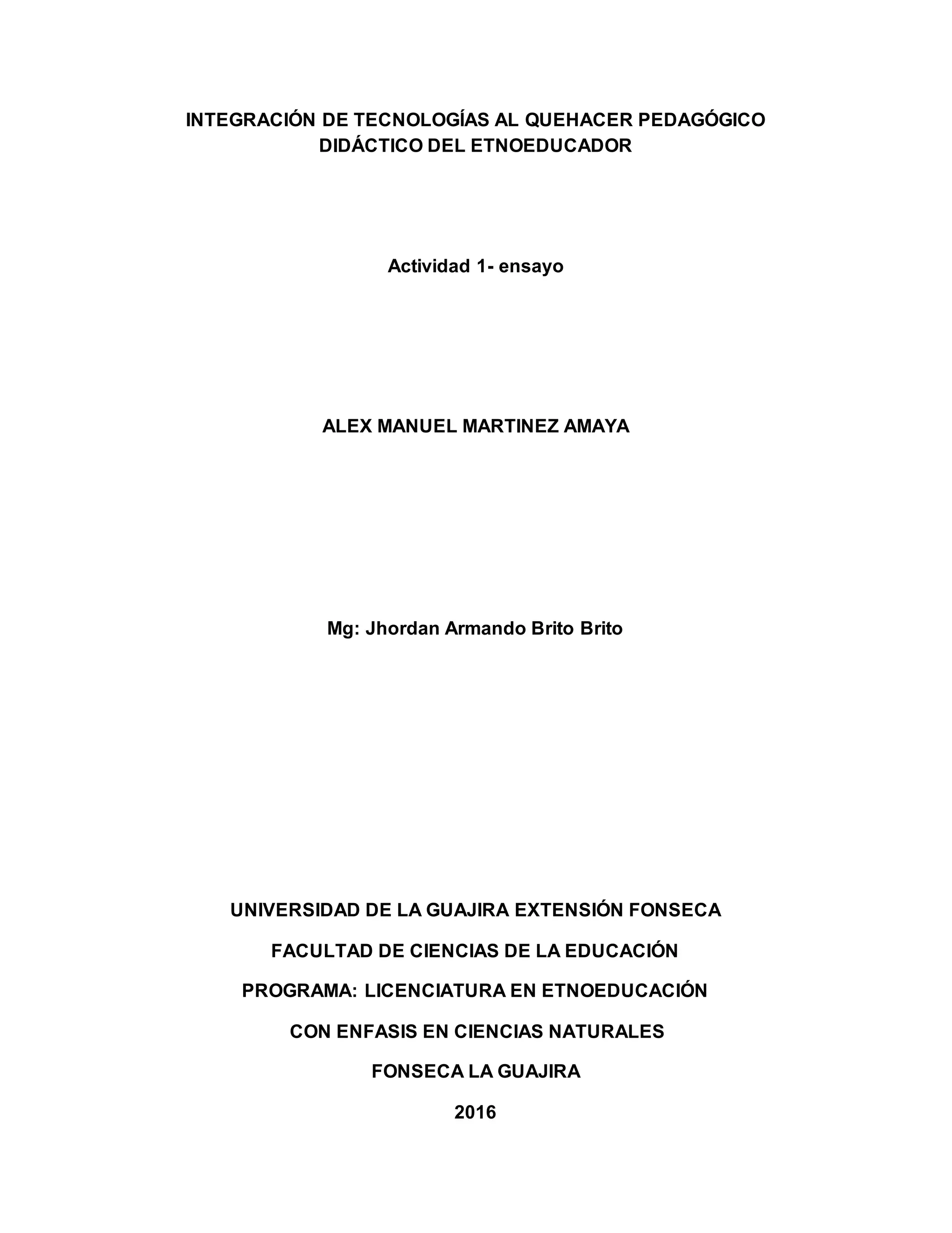 INTEGRACIÓN DE TECNOLOGÍAS AL QUEHACER PEDAGÓGICO
DIDÁCTICO DEL ETNOEDUCADOR
Actividad 1- ensayo
ALEX MANUEL MARTINEZ AMAYA
Mg: Jhordan Armando Brito Brito
UNIVERSIDAD DE LA GUAJIRA EXTENSIÓN FONSECA
FACULTAD DE CIENCIAS DE LA EDUCACIÓN
PROGRAMA: LICENCIATURA EN ETNOEDUCACIÓN
CON ENFASIS EN CIENCIAS NATURALES
FONSECA LA GUAJIRA
2016
 