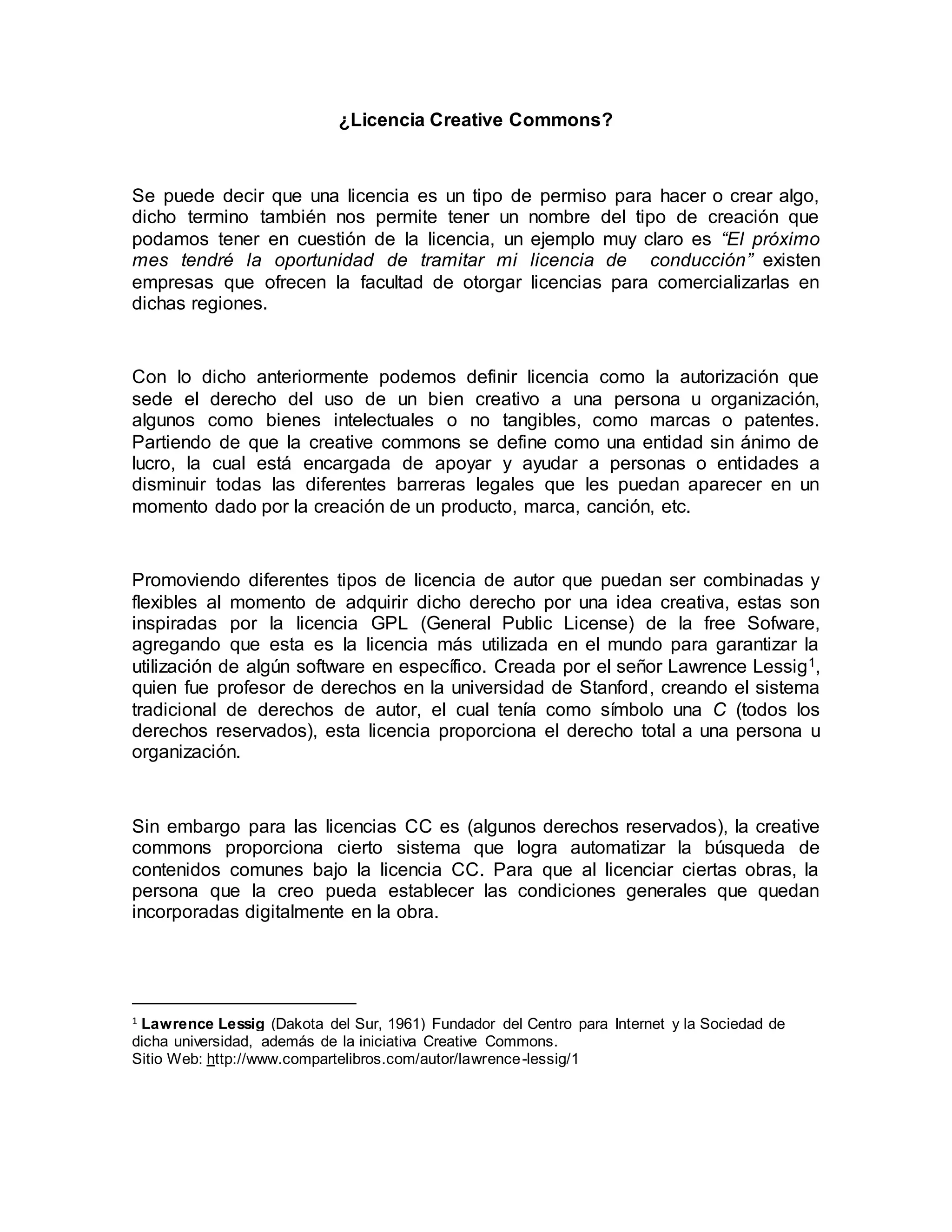 ¿Licencia Creative Commons?
Se puede decir que una licencia es un tipo de permiso para hacer o crear algo,
dicho termino también nos permite tener un nombre del tipo de creación que
podamos tener en cuestión de la licencia, un ejemplo muy claro es “El próximo
mes tendré la oportunidad de tramitar mi licencia de conducción” existen
empresas que ofrecen la facultad de otorgar licencias para comercializarlas en
dichas regiones.
Con lo dicho anteriormente podemos definir licencia como la autorización que
sede el derecho del uso de un bien creativo a una persona u organización,
algunos como bienes intelectuales o no tangibles, como marcas o patentes.
Partiendo de que la creative commons se define como una entidad sin ánimo de
lucro, la cual está encargada de apoyar y ayudar a personas o entidades a
disminuir todas las diferentes barreras legales que les puedan aparecer en un
momento dado por la creación de un producto, marca, canción, etc.
Promoviendo diferentes tipos de licencia de autor que puedan ser combinadas y
flexibles al momento de adquirir dicho derecho por una idea creativa, estas son
inspiradas por la licencia GPL (General Public License) de la free Sofware,
agregando que esta es la licencia más utilizada en el mundo para garantizar la
utilización de algún software en específico. Creada por el señor Lawrence Lessig1,
quien fue profesor de derechos en la universidad de Stanford, creando el sistema
tradicional de derechos de autor, el cual tenía como símbolo una C (todos los
derechos reservados), esta licencia proporciona el derecho total a una persona u
organización.
Sin embargo para las licencias CC es (algunos derechos reservados), la creative
commons proporciona cierto sistema que logra automatizar la búsqueda de
contenidos comunes bajo la licencia CC. Para que al licenciar ciertas obras, la
persona que la creo pueda establecer las condiciones generales que quedan
incorporadas digitalmente en la obra.
1 Lawrence Lessig (Dakota del Sur, 1961) Fundador del Centro para Internet y la Sociedad de
dicha universidad, además de la iniciativa Creative Commons.
Sitio Web: http://www.compartelibros.com/autor/lawrence-lessig/1
 