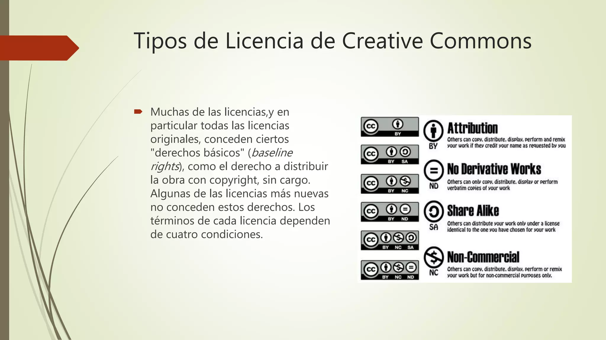 Tipos de Licencia de Creative Commons
 Muchas de las licencias,y en
particular todas las licencias
originales, conceden ciertos
"derechos básicos" (baseline
rights), como el derecho a distribuir
la obra con copyright, sin cargo.
Algunas de las licencias más nuevas
no conceden estos derechos. Los
términos de cada licencia dependen
de cuatro condiciones.
 