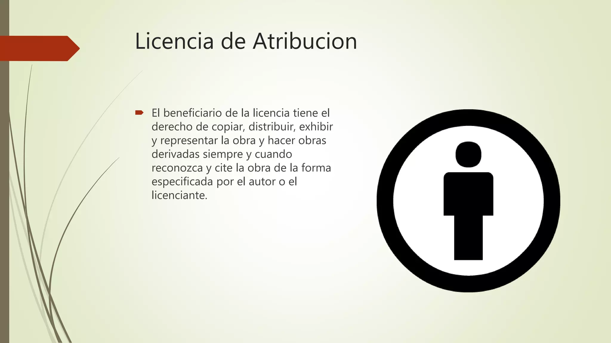 Licencia de Atribucion
 El beneficiario de la licencia tiene el
derecho de copiar, distribuir, exhibir
y representar la obra y hacer obras
derivadas siempre y cuando
reconozca y cite la obra de la forma
especificada por el autor o el
licenciante.
 
