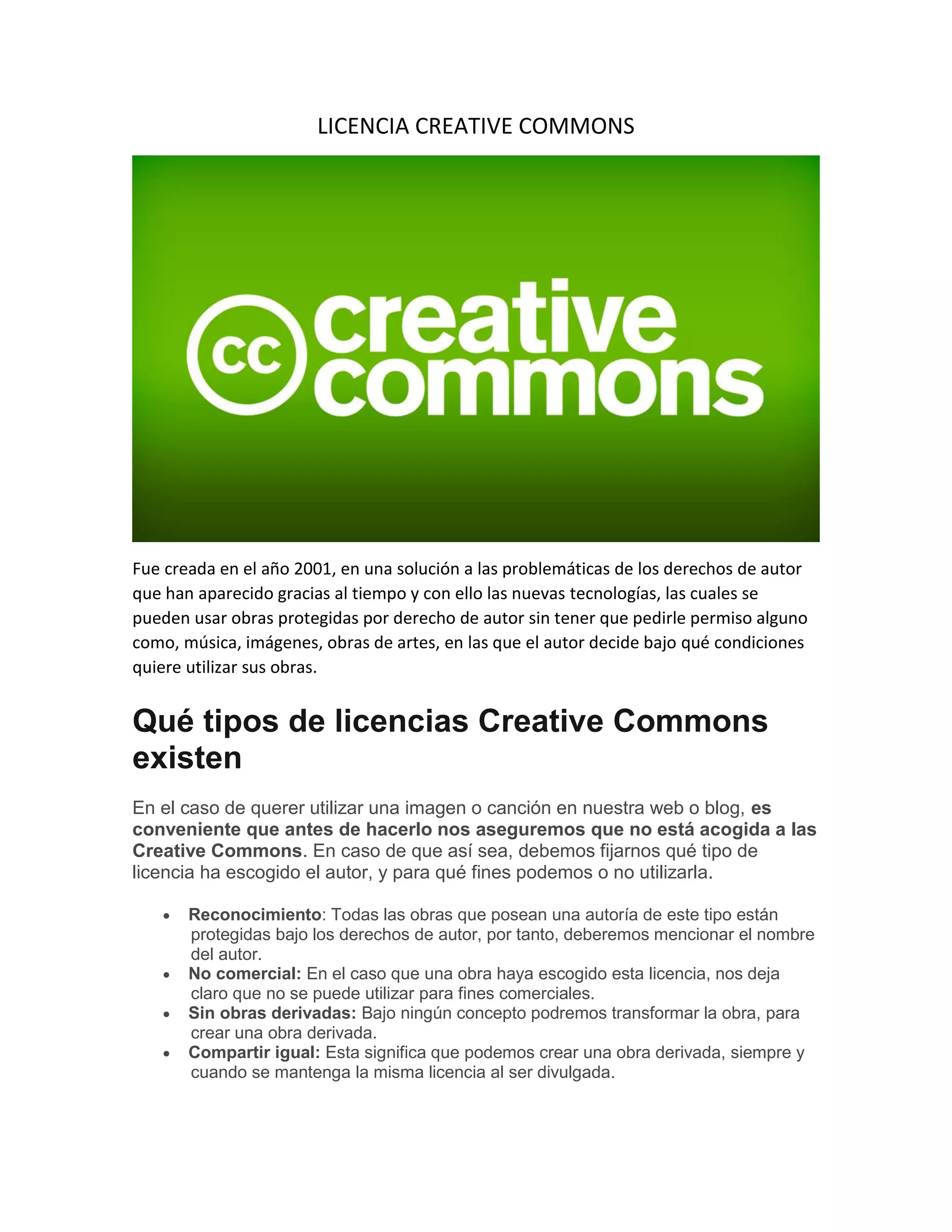 LICENCIA CREATIVE COMMONS
Fue creada en el año 2001, en una solución a las problemáticas de los derechos de autor
que han aparecido gracias al tiempo y con ello las nuevas tecnologías, las cuales se
pueden usar obras protegidas por derecho de autor sin tener que pedirle permiso alguno
como, música, imágenes, obras de artes, en las que el autor decide bajo qué condiciones
quiere utilizar sus obras.
Qué tipos de licencias Creative Commons
existen
En el caso de querer utilizar una imagen o canción en nuestra web o blog, es
conveniente que antes de hacerlo nos aseguremos que no está acogida a las
Creative Commons. En caso de que así sea, debemos fijarnos qué tipo de
licencia ha escogido el autor, y para qué fines podemos o no utilizarla.
 Reconocimiento: Todas las obras que posean una autoría de este tipo están
protegidas bajo los derechos de autor, por tanto, deberemos mencionar el nombre
del autor.
 No comercial: En el caso que una obra haya escogido esta licencia, nos deja
claro que no se puede utilizar para fines comerciales.
 Sin obras derivadas: Bajo ningún concepto podremos transformar la obra, para
crear una obra derivada.
 Compartir igual: Esta significa que podemos crear una obra derivada, siempre y
cuando se mantenga la misma licencia al ser divulgada.
 
