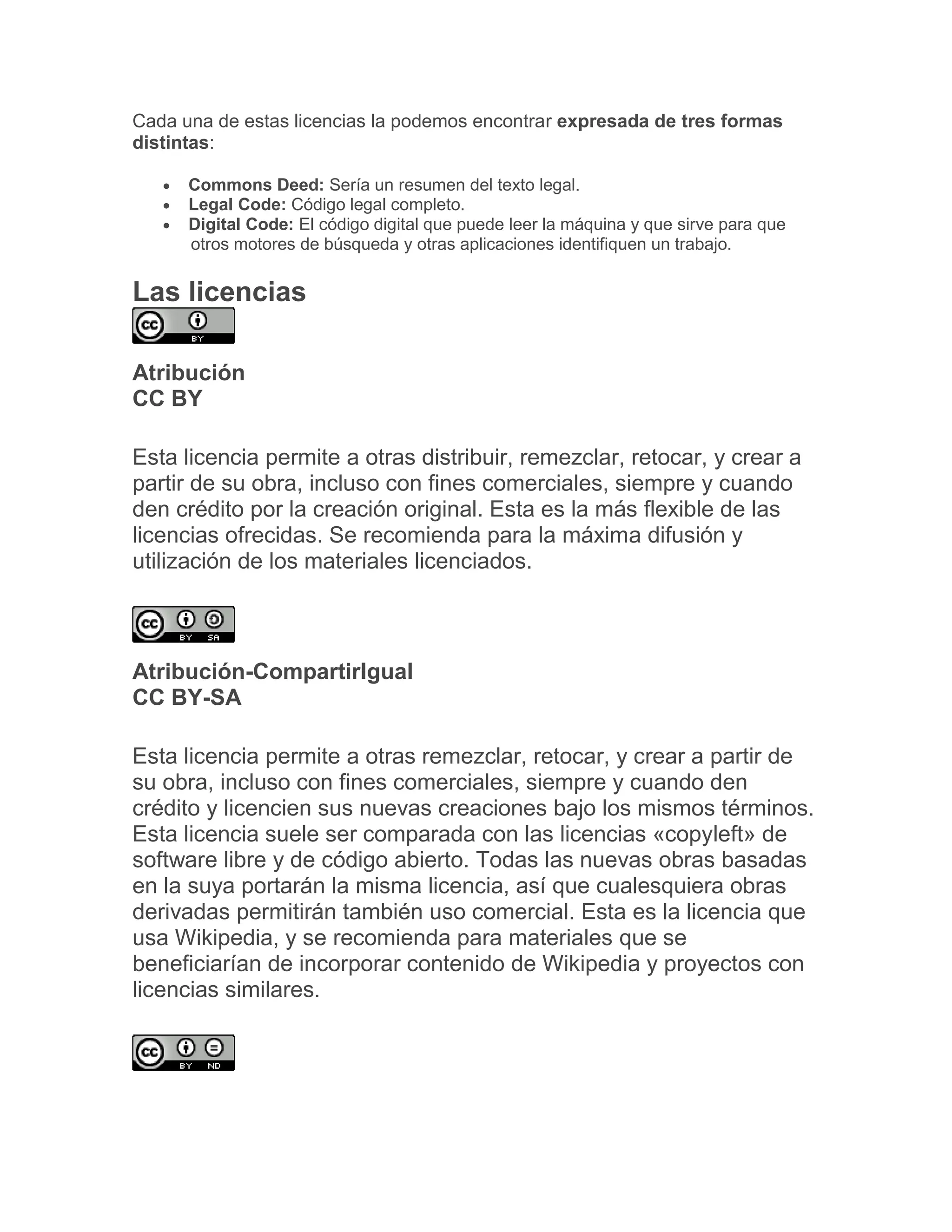 Cada una de estas licencias la podemos encontrar expresada de tres formas
distintas:
 Commons Deed: Sería un resumen del texto legal.
 Legal Code: Código legal completo.
 Digital Code: El código digital que puede leer la máquina y que sirve para que
otros motores de búsqueda y otras aplicaciones identifiquen un trabajo.
Las licencias
Atribución
CC BY
Esta licencia permite a otras distribuir, remezclar, retocar, y crear a
partir de su obra, incluso con fines comerciales, siempre y cuando
den crédito por la creación original. Esta es la más flexible de las
licencias ofrecidas. Se recomienda para la máxima difusión y
utilización de los materiales licenciados.
Atribución-CompartirIgual
CC BY-SA
Esta licencia permite a otras remezclar, retocar, y crear a partir de
su obra, incluso con fines comerciales, siempre y cuando den
crédito y licencien sus nuevas creaciones bajo los mismos términos.
Esta licencia suele ser comparada con las licencias «copyleft» de
software libre y de código abierto. Todas las nuevas obras basadas
en la suya portarán la misma licencia, así que cualesquiera obras
derivadas permitirán también uso comercial. Esta es la licencia que
usa Wikipedia, y se recomienda para materiales que se
beneficiarían de incorporar contenido de Wikipedia y proyectos con
licencias similares.
 