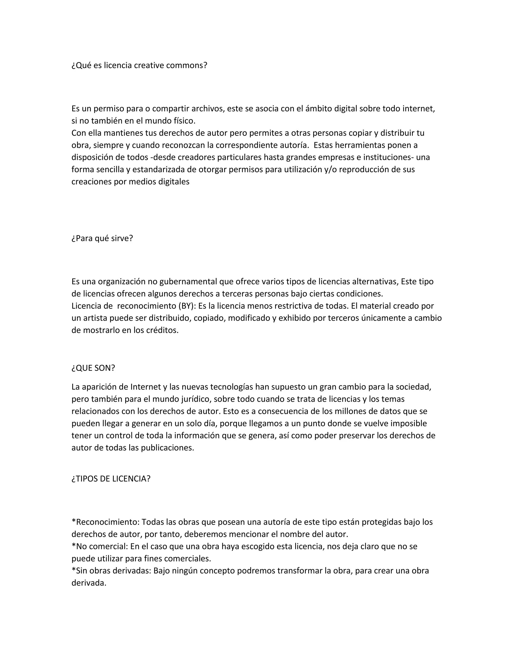 ¿Qué es licencia creative commons?
Es un permiso para o compartir archivos, este se asocia con el ámbito digital sobre todo internet,
si no también en el mundo físico.
Con ella mantienes tus derechos de autor pero permites a otras personas copiar y distribuir tu
obra, siempre y cuando reconozcan la correspondiente autoría. Estas herramientas ponen a
disposición de todos -desde creadores particulares hasta grandes empresas e instituciones- una
forma sencilla y estandarizada de otorgar permisos para utilización y/o reproducción de sus
creaciones por medios digitales
¿Para qué sirve?
Es una organización no gubernamental que ofrece varios tipos de licencias alternativas, Este tipo
de licencias ofrecen algunos derechos a terceras personas bajo ciertas condiciones.
Licencia de reconocimiento (BY): Es la licencia menos restrictiva de todas. El material creado por
un artista puede ser distribuido, copiado, modificado y exhibido por terceros únicamente a cambio
de mostrarlo en los créditos.
¿QUE SON?
La aparición de Internet y las nuevas tecnologías han supuesto un gran cambio para la sociedad,
pero también para el mundo jurídico, sobre todo cuando se trata de licencias y los temas
relacionados con los derechos de autor. Esto es a consecuencia de los millones de datos que se
pueden llegar a generar en un solo día, porque llegamos a un punto donde se vuelve imposible
tener un control de toda la información que se genera, así como poder preservar los derechos de
autor de todas las publicaciones.
¿TIPOS DE LICENCIA?
*Reconocimiento: Todas las obras que posean una autoría de este tipo están protegidas bajo los
derechos de autor, por tanto, deberemos mencionar el nombre del autor.
*No comercial: En el caso que una obra haya escogido esta licencia, nos deja claro que no se
puede utilizar para fines comerciales.
*Sin obras derivadas: Bajo ningún concepto podremos transformar la obra, para crear una obra
derivada.
 