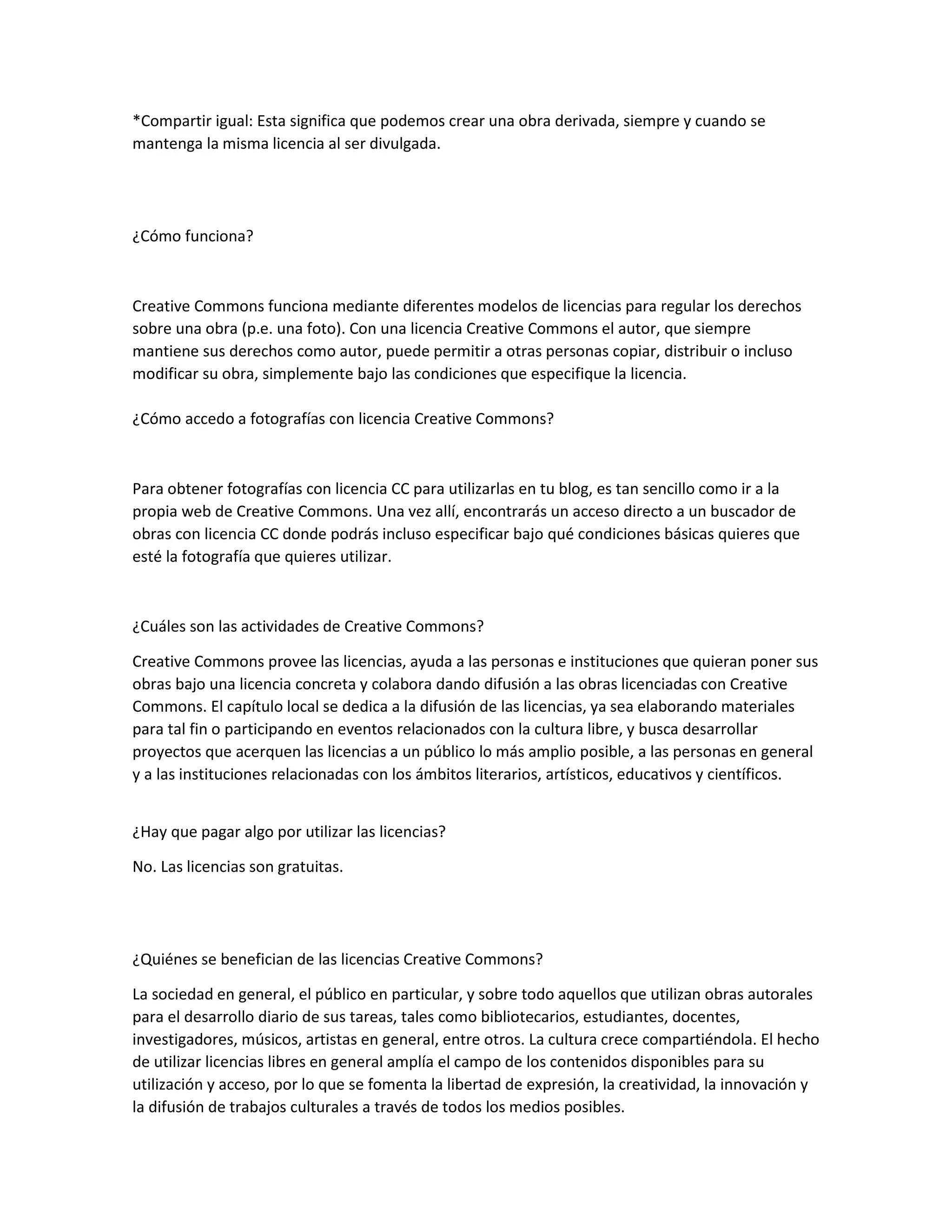 *Compartir igual: Esta significa que podemos crear una obra derivada, siempre y cuando se
mantenga la misma licencia al ser divulgada.
¿Cómo funciona?
Creative Commons funciona mediante diferentes modelos de licencias para regular los derechos
sobre una obra (p.e. una foto). Con una licencia Creative Commons el autor, que siempre
mantiene sus derechos como autor, puede permitir a otras personas copiar, distribuir o incluso
modificar su obra, simplemente bajo las condiciones que especifique la licencia.
¿Cómo accedo a fotografías con licencia Creative Commons?
Para obtener fotografías con licencia CC para utilizarlas en tu blog, es tan sencillo como ir a la
propia web de Creative Commons. Una vez allí, encontrarás un acceso directo a un buscador de
obras con licencia CC donde podrás incluso especificar bajo qué condiciones básicas quieres que
esté la fotografía que quieres utilizar.
¿Cuáles son las actividades de Creative Commons?
Creative Commons provee las licencias, ayuda a las personas e instituciones que quieran poner sus
obras bajo una licencia concreta y colabora dando difusión a las obras licenciadas con Creative
Commons. El capítulo local se dedica a la difusión de las licencias, ya sea elaborando materiales
para tal fin o participando en eventos relacionados con la cultura libre, y busca desarrollar
proyectos que acerquen las licencias a un público lo más amplio posible, a las personas en general
y a las instituciones relacionadas con los ámbitos literarios, artísticos, educativos y científicos.
¿Hay que pagar algo por utilizar las licencias?
No. Las licencias son gratuitas.
¿Quiénes se benefician de las licencias Creative Commons?
La sociedad en general, el público en particular, y sobre todo aquellos que utilizan obras autorales
para el desarrollo diario de sus tareas, tales como bibliotecarios, estudiantes, docentes,
investigadores, músicos, artistas en general, entre otros. La cultura crece compartiéndola. El hecho
de utilizar licencias libres en general amplía el campo de los contenidos disponibles para su
utilización y acceso, por lo que se fomenta la libertad de expresión, la creatividad, la innovación y
la difusión de trabajos culturales a través de todos los medios posibles.
 