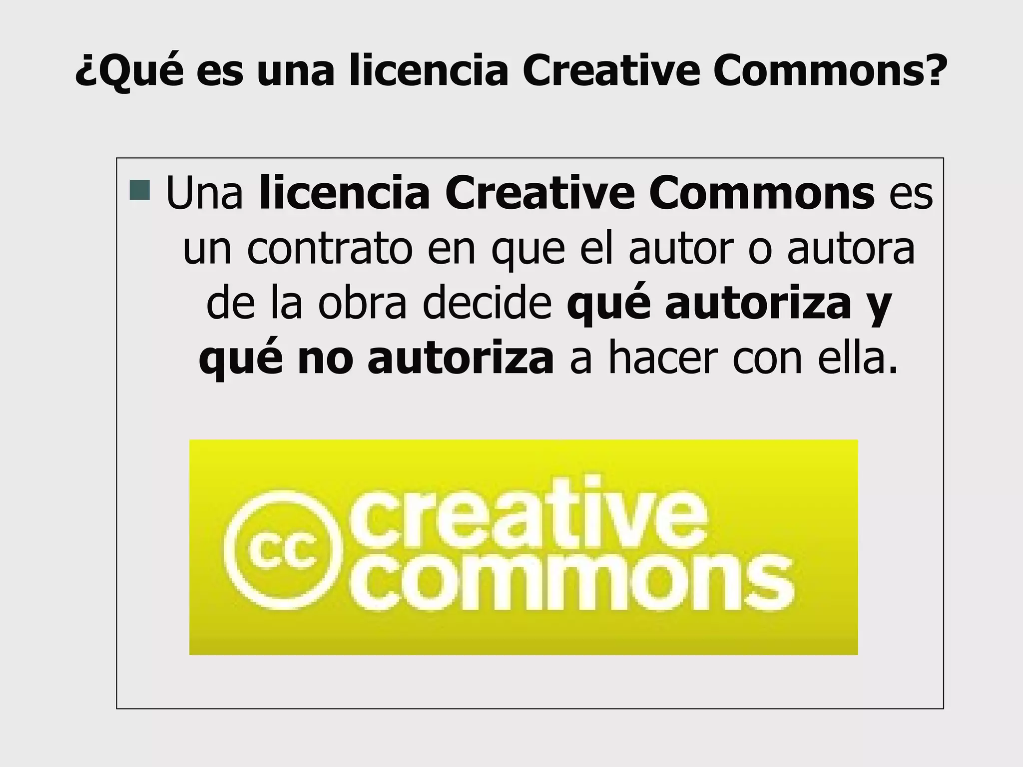 ¿Qué es una licencia Creative Commons? Una  licencia Creative Commons  es un contrato en que el autor o autora de la obra decide  qué autoriza y qué no autoriza  a hacer con ella. 