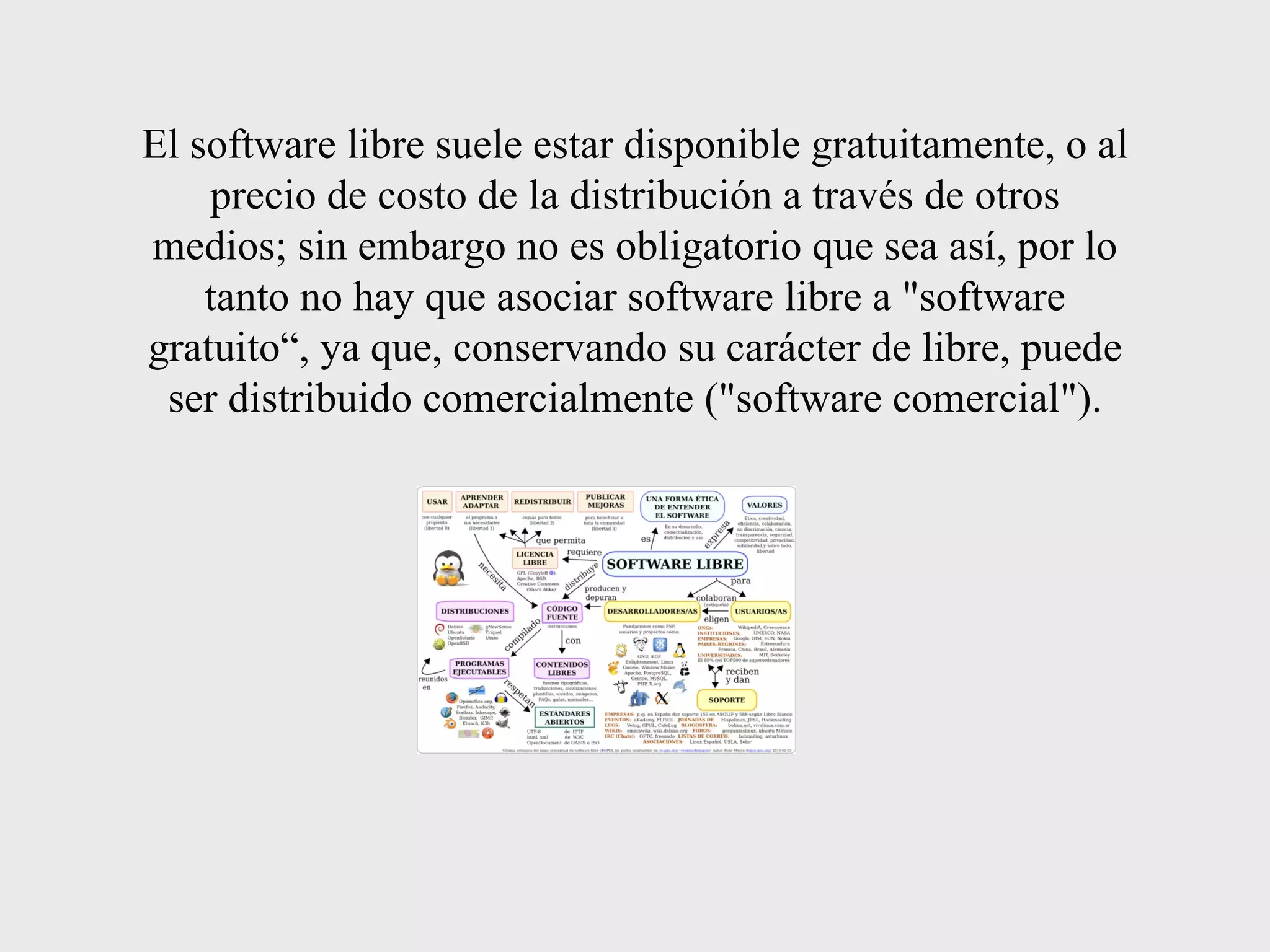 El software libre suele estar disponible gratuitamente, o al precio de costo de la distribución a través de otros medios; sin embargo no es obligatorio que sea así, por lo tanto no hay que asociar software libre a &quot;software gratuito“, ya que, conservando su carácter de libre, puede ser distribuido comercialmente (&quot;software comercial&quot;). 