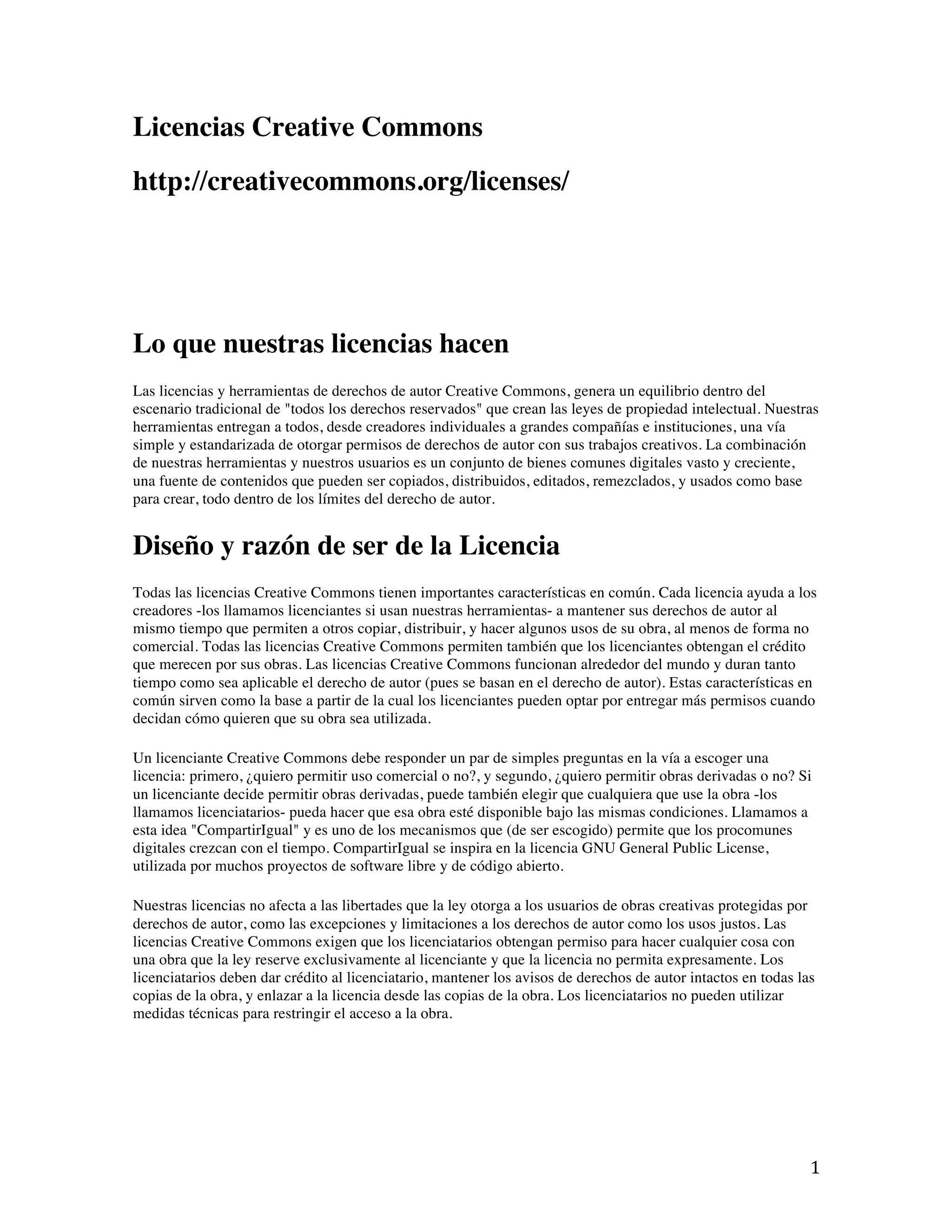   1	
  
Licencias Creative Commons
http://creativecommons.org/licenses/
Lo que nuestras licencias hacen
Las licencias y herramientas de derechos de autor Creative Commons, genera un equilibrio dentro del
escenario tradicional de "todos los derechos reservados" que crean las leyes de propiedad intelectual. Nuestras
herramientas entregan a todos, desde creadores individuales a grandes compañías e instituciones, una vía
simple y estandarizada de otorgar permisos de derechos de autor con sus trabajos creativos. La combinación
de nuestras herramientas y nuestros usuarios es un conjunto de bienes comunes digitales vasto y creciente,
una fuente de contenidos que pueden ser copiados, distribuidos, editados, remezclados, y usados como base
para crear, todo dentro de los límites del derecho de autor.
Diseño y razón de ser de la Licencia
Todas las licencias Creative Commons tienen importantes características en común. Cada licencia ayuda a los
creadores -los llamamos licenciantes si usan nuestras herramientas- a mantener sus derechos de autor al
mismo tiempo que permiten a otros copiar, distribuir, y hacer algunos usos de su obra, al menos de forma no
comercial. Todas las licencias Creative Commons permiten también que los licenciantes obtengan el crédito
que merecen por sus obras. Las licencias Creative Commons funcionan alrededor del mundo y duran tanto
tiempo como sea aplicable el derecho de autor (pues se basan en el derecho de autor). Estas características en
común sirven como la base a partir de la cual los licenciantes pueden optar por entregar más permisos cuando
decidan cómo quieren que su obra sea utilizada.
Un licenciante Creative Commons debe responder un par de simples preguntas en la vía a escoger una
licencia: primero, ¿quiero permitir uso comercial o no?, y segundo, ¿quiero permitir obras derivadas o no? Si
un licenciante decide permitir obras derivadas, puede también elegir que cualquiera que use la obra -los
llamamos licenciatarios- pueda hacer que esa obra esté disponible bajo las mismas condiciones. Llamamos a
esta idea "CompartirIgual" y es uno de los mecanismos que (de ser escogido) permite que los procomunes
digitales crezcan con el tiempo. CompartirIgual se inspira en la licencia GNU General Public License,
utilizada por muchos proyectos de software libre y de código abierto.
Nuestras licencias no afecta a las libertades que la ley otorga a los usuarios de obras creativas protegidas por
derechos de autor, como las excepciones y limitaciones a los derechos de autor como los usos justos. Las
licencias Creative Commons exigen que los licenciatarios obtengan permiso para hacer cualquier cosa con
una obra que la ley reserve exclusivamente al licenciante y que la licencia no permita expresamente. Los
licenciatarios deben dar crédito al licenciatario, mantener los avisos de derechos de autor intactos en todas las
copias de la obra, y enlazar a la licencia desde las copias de la obra. Los licenciatarios no pueden utilizar
medidas técnicas para restringir el acceso a la obra.
 
