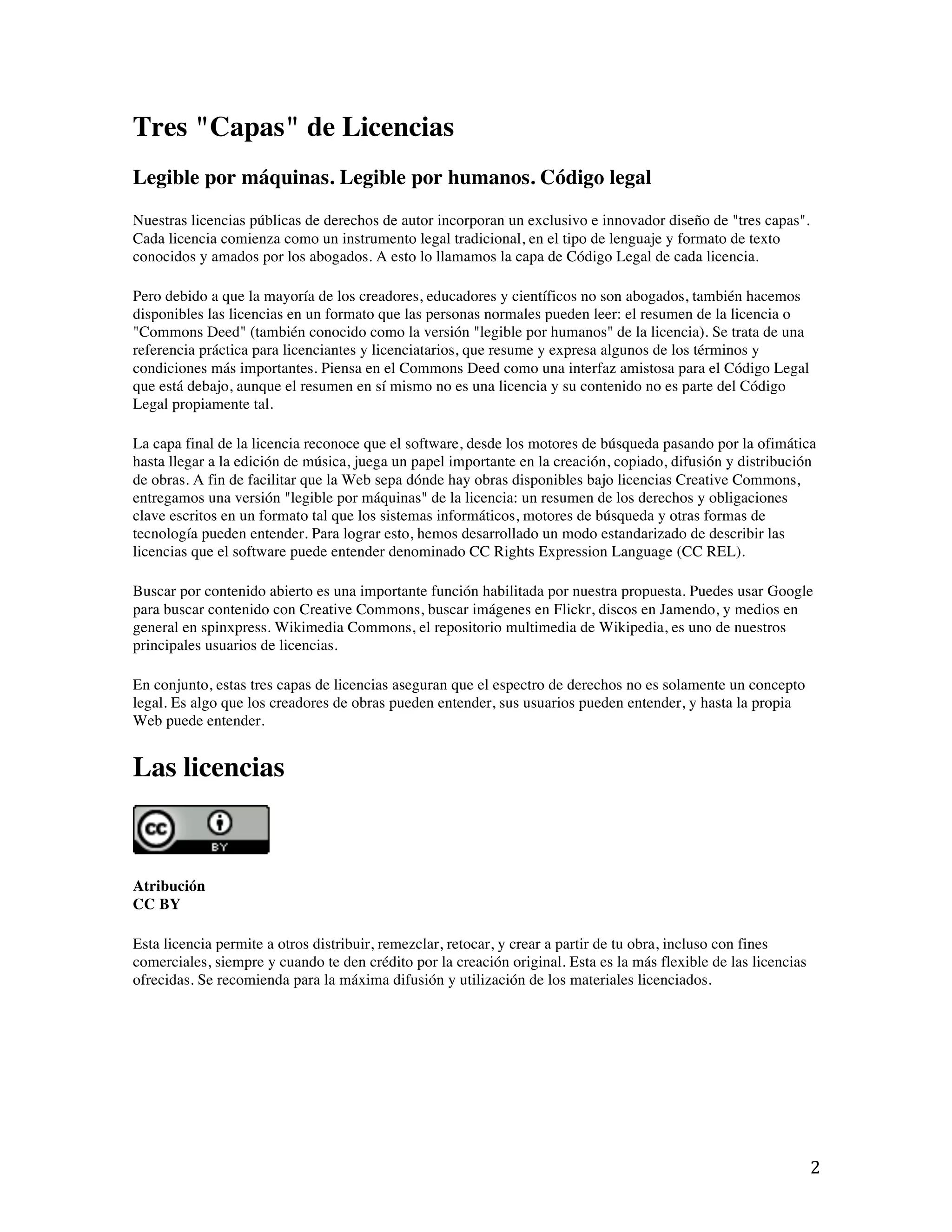   2	
  
Tres "Capas" de Licencias
Legible por máquinas. Legible por humanos. Código legal
Nuestras licencias públicas de derechos de autor incorporan un exclusivo e innovador diseño de "tres capas".
Cada licencia comienza como un instrumento legal tradicional, en el tipo de lenguaje y formato de texto
conocidos y amados por los abogados. A esto lo llamamos la capa de Código Legal de cada licencia.
Pero debido a que la mayoría de los creadores, educadores y científicos no son abogados, también hacemos
disponibles las licencias en un formato que las personas normales pueden leer: el resumen de la licencia o
"Commons Deed" (también conocido como la versión "legible por humanos" de la licencia). Se trata de una
referencia práctica para licenciantes y licenciatarios, que resume y expresa algunos de los términos y
condiciones más importantes. Piensa en el Commons Deed como una interfaz amistosa para el Código Legal
que está debajo, aunque el resumen en sí mismo no es una licencia y su contenido no es parte del Código
Legal propiamente tal.
La capa final de la licencia reconoce que el software, desde los motores de búsqueda pasando por la ofimática
hasta llegar a la edición de música, juega un papel importante en la creación, copiado, difusión y distribución
de obras. A fin de facilitar que la Web sepa dónde hay obras disponibles bajo licencias Creative Commons,
entregamos una versión "legible por máquinas" de la licencia: un resumen de los derechos y obligaciones
clave escritos en un formato tal que los sistemas informáticos, motores de búsqueda y otras formas de
tecnología pueden entender. Para lograr esto, hemos desarrollado un modo estandarizado de describir las
licencias que el software puede entender denominado CC Rights Expression Language (CC REL).
Buscar por contenido abierto es una importante función habilitada por nuestra propuesta. Puedes usar Google
para buscar contenido con Creative Commons, buscar imágenes en Flickr, discos en Jamendo, y medios en
general en spinxpress. Wikimedia Commons, el repositorio multimedia de Wikipedia, es uno de nuestros
principales usuarios de licencias.
En conjunto, estas tres capas de licencias aseguran que el espectro de derechos no es solamente un concepto
legal. Es algo que los creadores de obras pueden entender, sus usuarios pueden entender, y hasta la propia
Web puede entender.
Las licencias
Atribución
CC BY
Esta licencia permite a otros distribuir, remezclar, retocar, y crear a partir de tu obra, incluso con fines
comerciales, siempre y cuando te den crédito por la creación original. Esta es la más flexible de las licencias
ofrecidas. Se recomienda para la máxima difusión y utilización de los materiales licenciados.
 