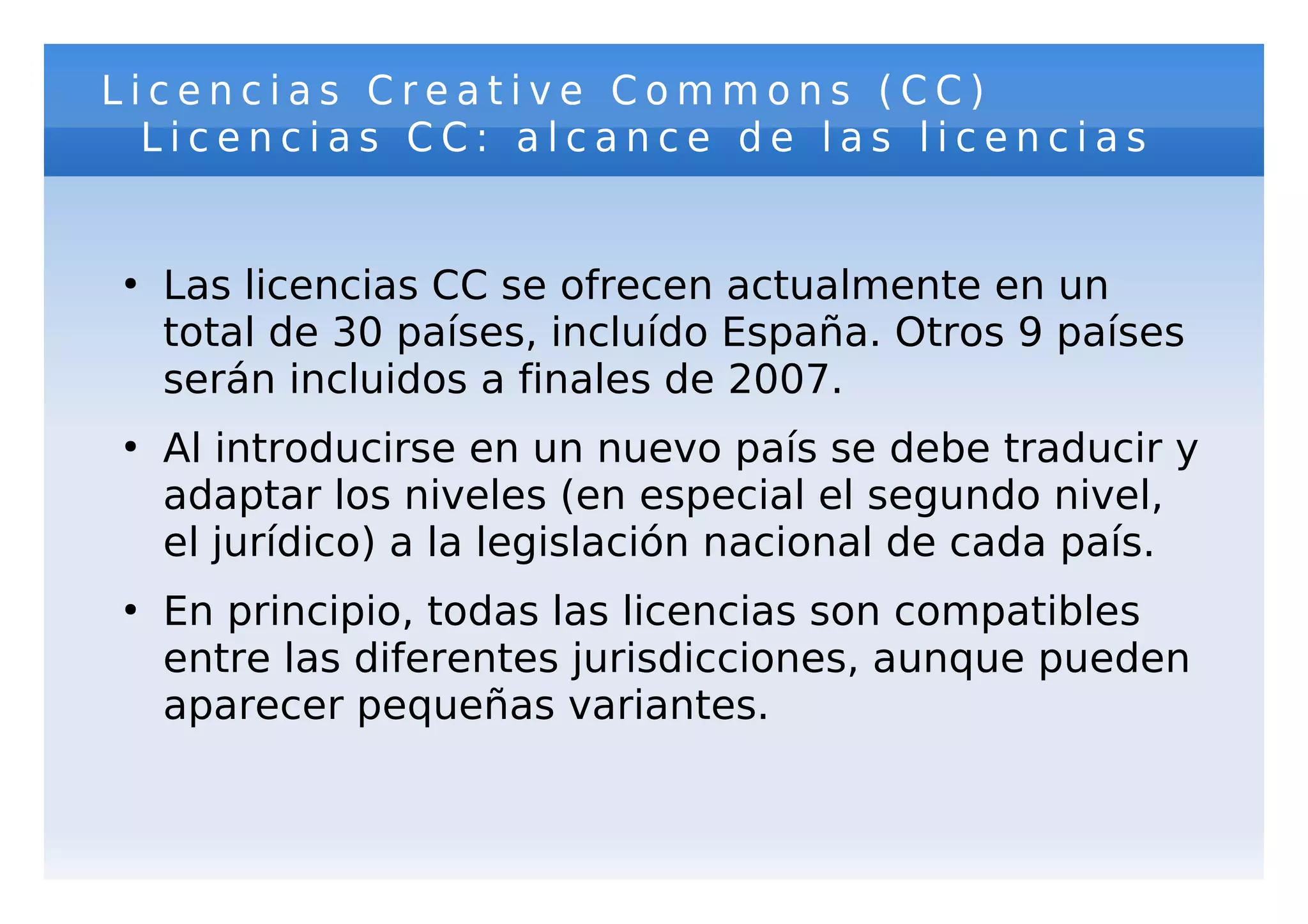 Licencias Creative Commons (CC)
  Licencias CC: alcance de las licencias


●
    Las licencias CC se ofrecen actualmente en un
    total de 30 países, incluído España. Otros 9 países
    serán incluidos a finales de 2007.
●
    Al introducirse en un nuevo país se debe traducir y
    adaptar los niveles (en especial el segundo nivel,
    el jurídico) a la legislación nacional de cada país.
●
    En principio, todas las licencias son compatibles
    entre las diferentes jurisdicciones, aunque pueden
    aparecer pequeñas variantes.
 