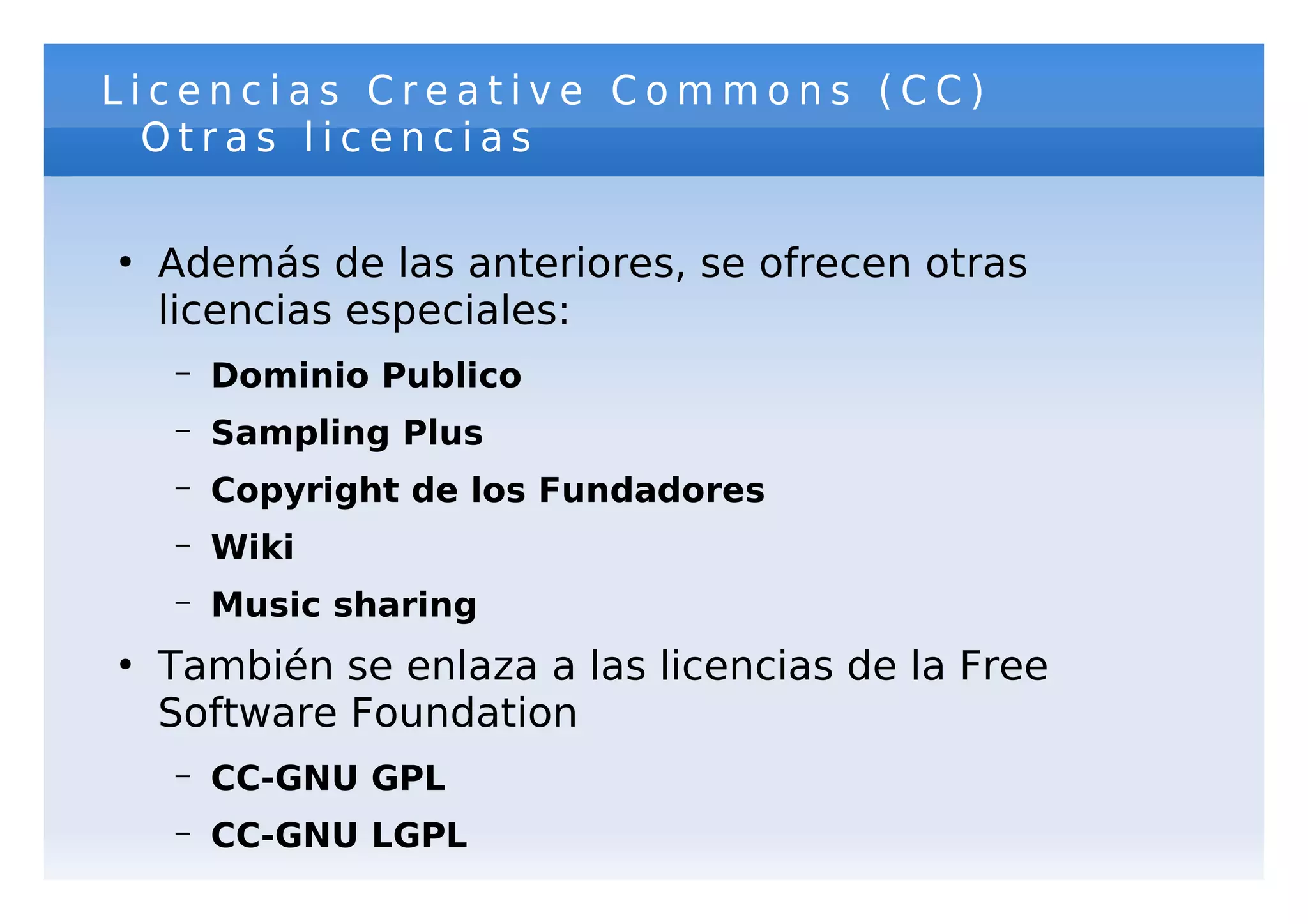 Licencias Creative Commons (CC)
  Otras licencias

●
    Además de las anteriores, se ofrecen otras
    licencias especiales:
    –   Dominio Publico
    –   Sampling Plus
    –   Copyright de los Fundadores
    –   Wiki
    –   Music sharing
●
    También se enlaza a las licencias de la Free
    Software Foundation
    –   CC-GNU GPL
    –   CC-GNU LGPL
 