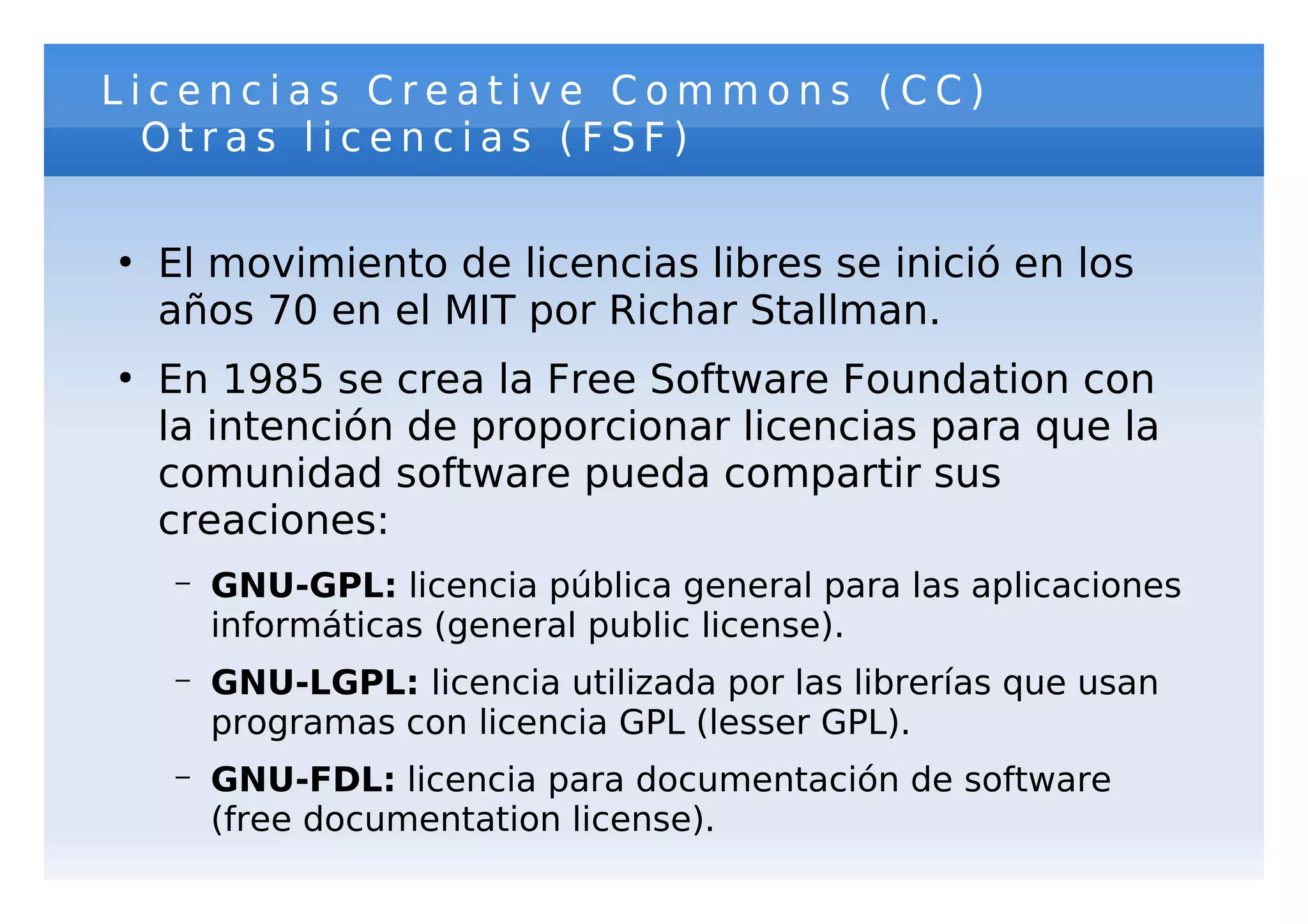 Licencias Creative Commons (CC)
  Otras licencias (FSF)

●
    El movimiento de licencias libres se inició en los
    años 70 en el MIT por Richar Stallman.
●
    En 1985 se crea la Free Software Foundation con
    la intención de proporcionar licencias para que la
    comunidad software pueda compartir sus
    creaciones:
    –   GNU-GPL: licencia pública general para las aplicaciones
        informáticas (general public license).
    –   GNU-LGPL: licencia utilizada por las librerías que usan
        programas con licencia GPL (lesser GPL).
    –   GNU-FDL: licencia para documentación de software
        (free documentation license).
 