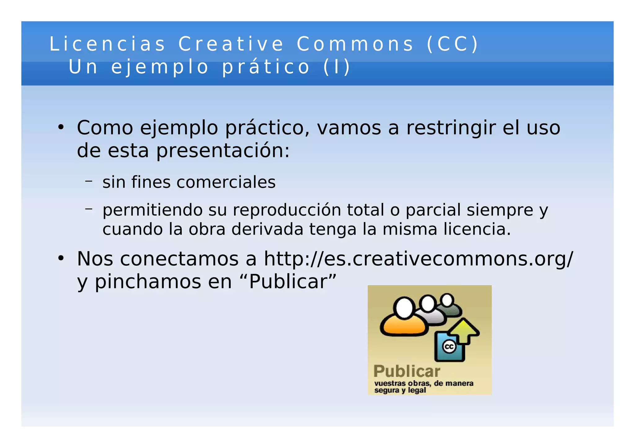 Licencias Creative Commons (CC)
  Un ejemplo prático (I)

●
    Como ejemplo práctico, vamos a restringir el uso
    de esta presentación:
    –   sin fines comerciales
    –   permitiendo su reproducción total o parcial siempre y
        cuando la obra derivada tenga la misma licencia.
●
    Nos conectamos a http://es.creativecommons.org/
    y pinchamos en “Publicar”
 