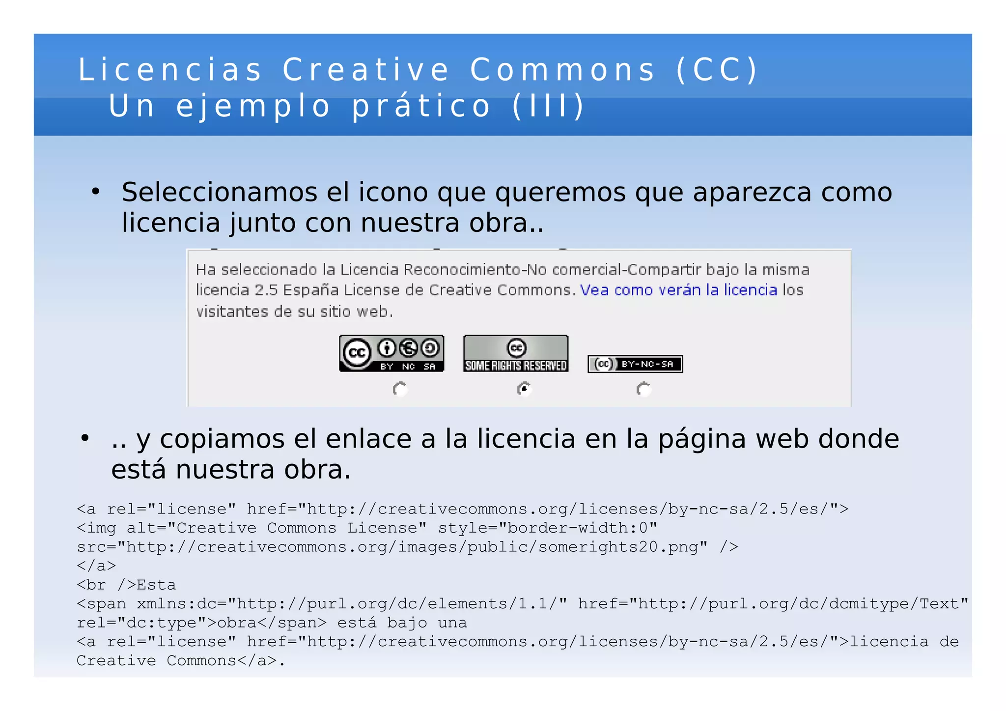 Licencias Creative Commons (CC)
  Un ejemplo prático (III)

    ●
        Seleccionamos el icono que queremos que aparezca como
        licencia junto con nuestra obra..




●
        .. y copiamos el enlace a la licencia en la página web donde
        está nuestra obra.
<a rel="license" href="http://creativecommons.org/licenses/by-nc-sa/2.5/es/">
<img alt="Creative Commons License" style="border-width:0"
src="http://creativecommons.org/images/public/somerights20.png" />
</a>
<br />Esta
<span xmlns:dc="http://purl.org/dc/elements/1.1/" href="http://purl.org/dc/dcmitype/Text"
rel="dc:type">obra</span> está bajo una
<a rel="license" href="http://creativecommons.org/licenses/by-nc-sa/2.5/es/">licencia de
Creative Commons</a>.
 