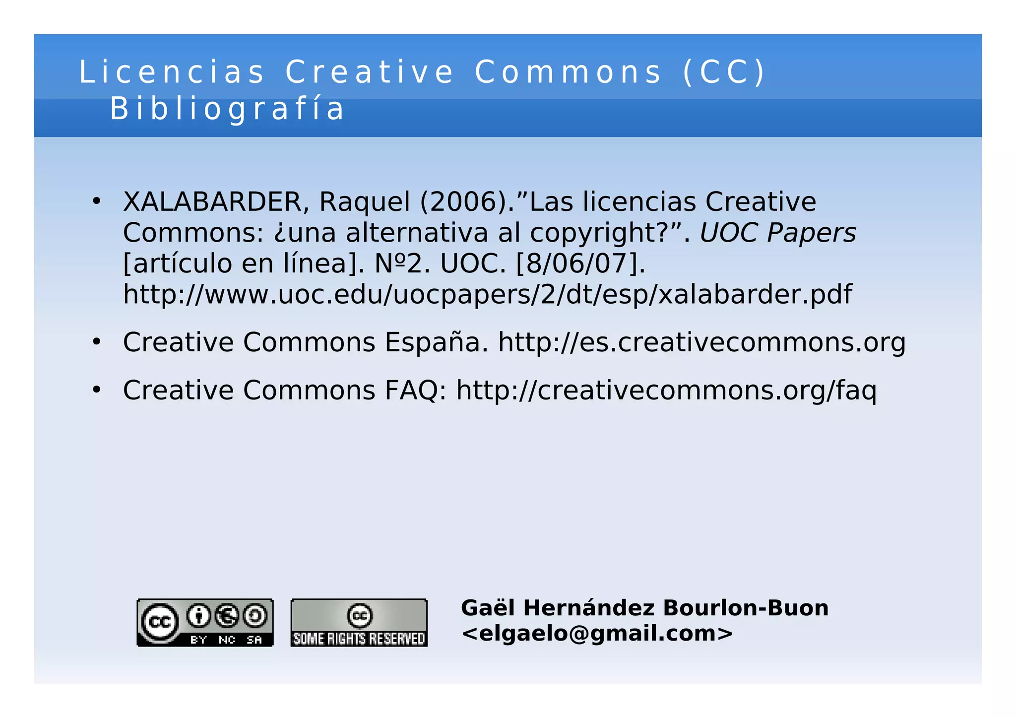Licencias Creative Commons (CC)
  Bibliografía

●
    XALABARDER, Raquel (2006).”Las licencias Creative
    Commons: ¿una alternativa al copyright?”. UOC Papers
    [artículo en línea]. Nº2. UOC. [8/06/07].
    http://www.uoc.edu/uocpapers/2/dt/esp/xalabarder.pdf
●
    Creative Commons España. http://es.creativecommons.org
●
    Creative Commons FAQ: http://creativecommons.org/faq




                           Gaël Hernández Bourlon-Buon
                           <elgaelo@gmail.com>
 