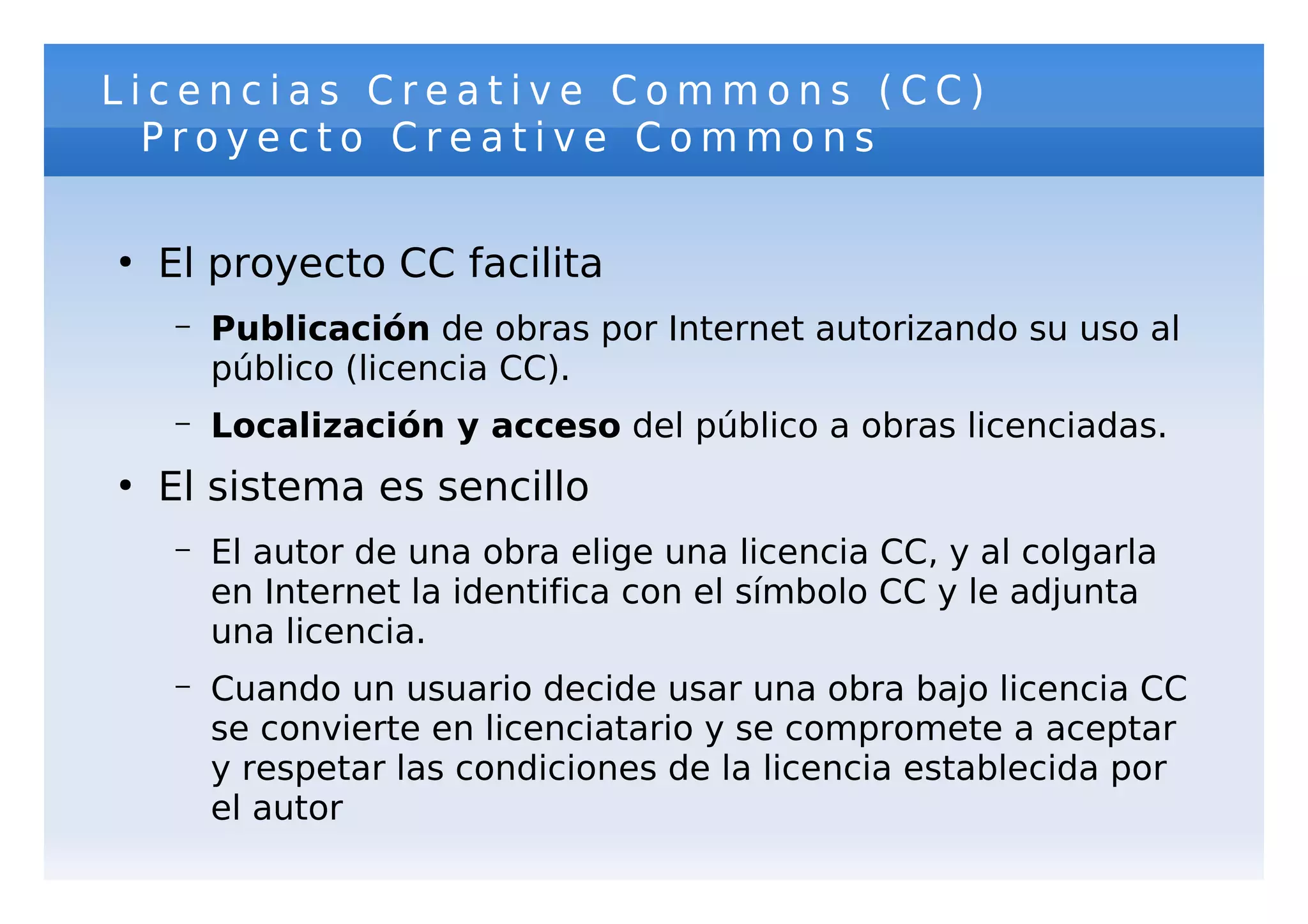 Licencias Creative Commons (CC)
  Proyecto Creative Commons

●
    El proyecto CC facilita
    –   Publicación de obras por Internet autorizando su uso al
        público (licencia CC).
    –   Localización y acceso del público a obras licenciadas.
●
    El sistema es sencillo
    –   El autor de una obra elige una licencia CC, y al colgarla
        en Internet la identifica con el símbolo CC y le adjunta
        una licencia.
    –   Cuando un usuario decide usar una obra bajo licencia CC
        se convierte en licenciatario y se compromete a aceptar
        y respetar las condiciones de la licencia establecida por
        el autor
 