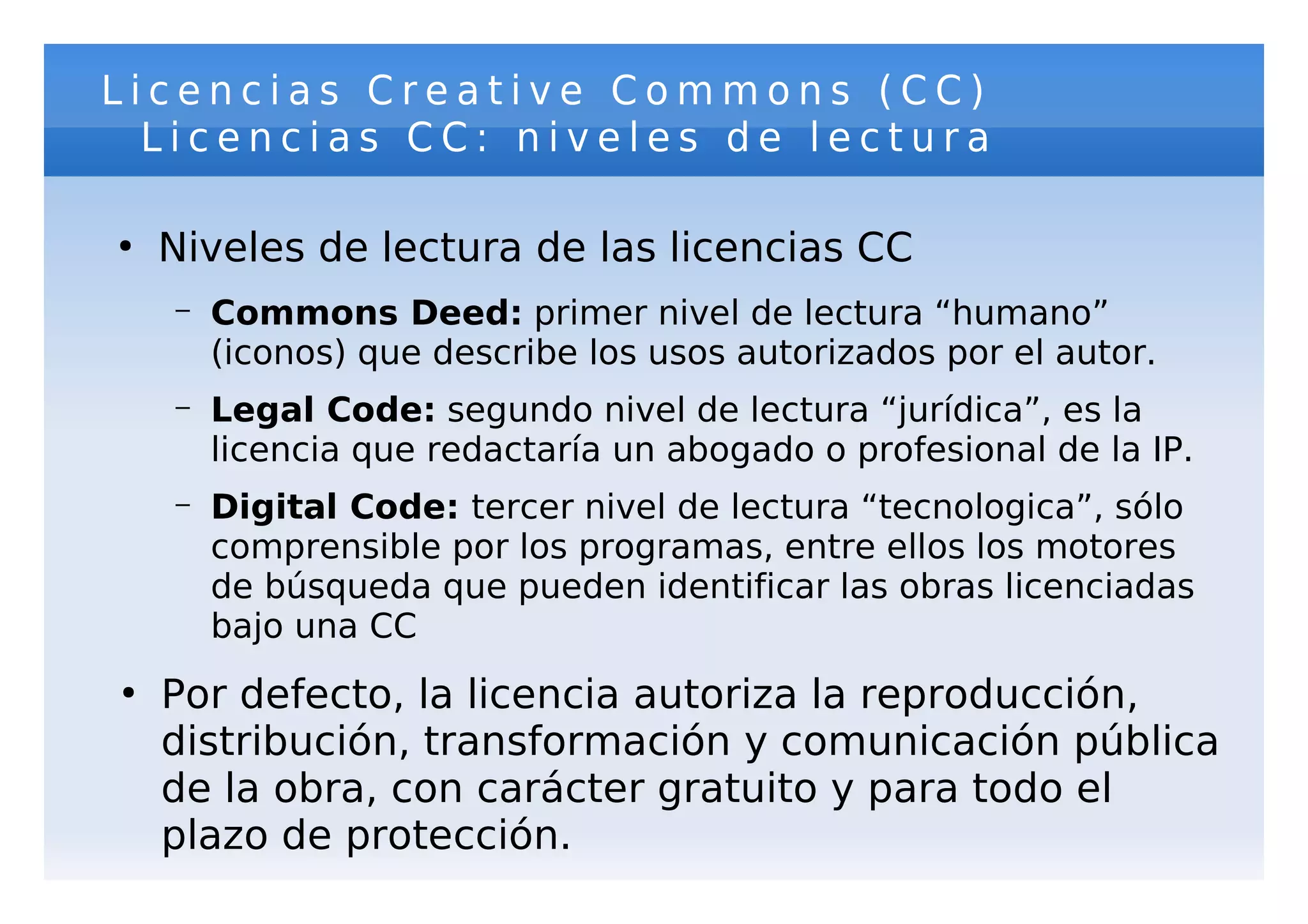 Licencias Creative Commons (CC)
  Licencias CC: niveles de lectura

●
    Niveles de lectura de las licencias CC
    –   Commons Deed: primer nivel de lectura “humano”
        (iconos) que describe los usos autorizados por el autor.
    –   Legal Code: segundo nivel de lectura “jurídica”, es la
        licencia que redactaría un abogado o profesional de la IP.
    –   Digital Code: tercer nivel de lectura “tecnologica”, sólo
        comprensible por los programas, entre ellos los motores
        de búsqueda que pueden identificar las obras licenciadas
        bajo una CC
●
    Por defecto, la licencia autoriza la reproducción,
    distribución, transformación y comunicación pública
    de la obra, con carácter gratuito y para todo el
    plazo de protección.
 