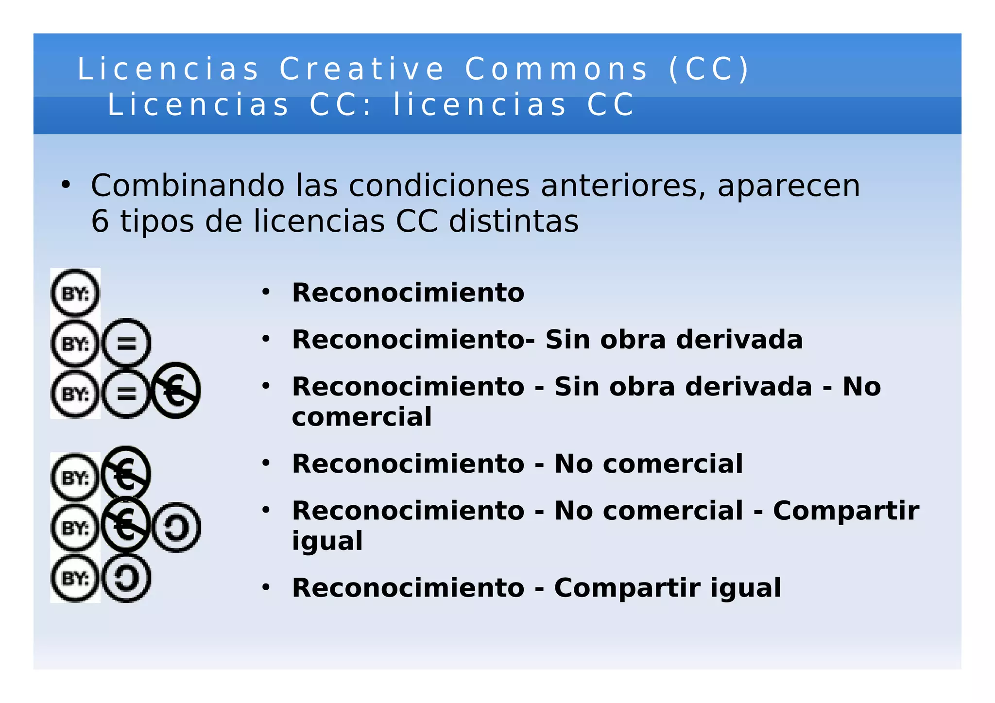Licencias Creative Commons (CC)
      Licencias CC: licencias CC

●
    Combinando las condiciones anteriores, aparecen
    6 tipos de licencias CC distintas

              ●
                  Reconocimiento
              ●
                  Reconocimiento- Sin obra derivada
              ●
                  Reconocimiento - Sin obra derivada - No
                  comercial
              ●
                  Reconocimiento - No comercial
              ●
                  Reconocimiento - No comercial - Compartir
                  igual
              ●
                  Reconocimiento - Compartir igual
 
