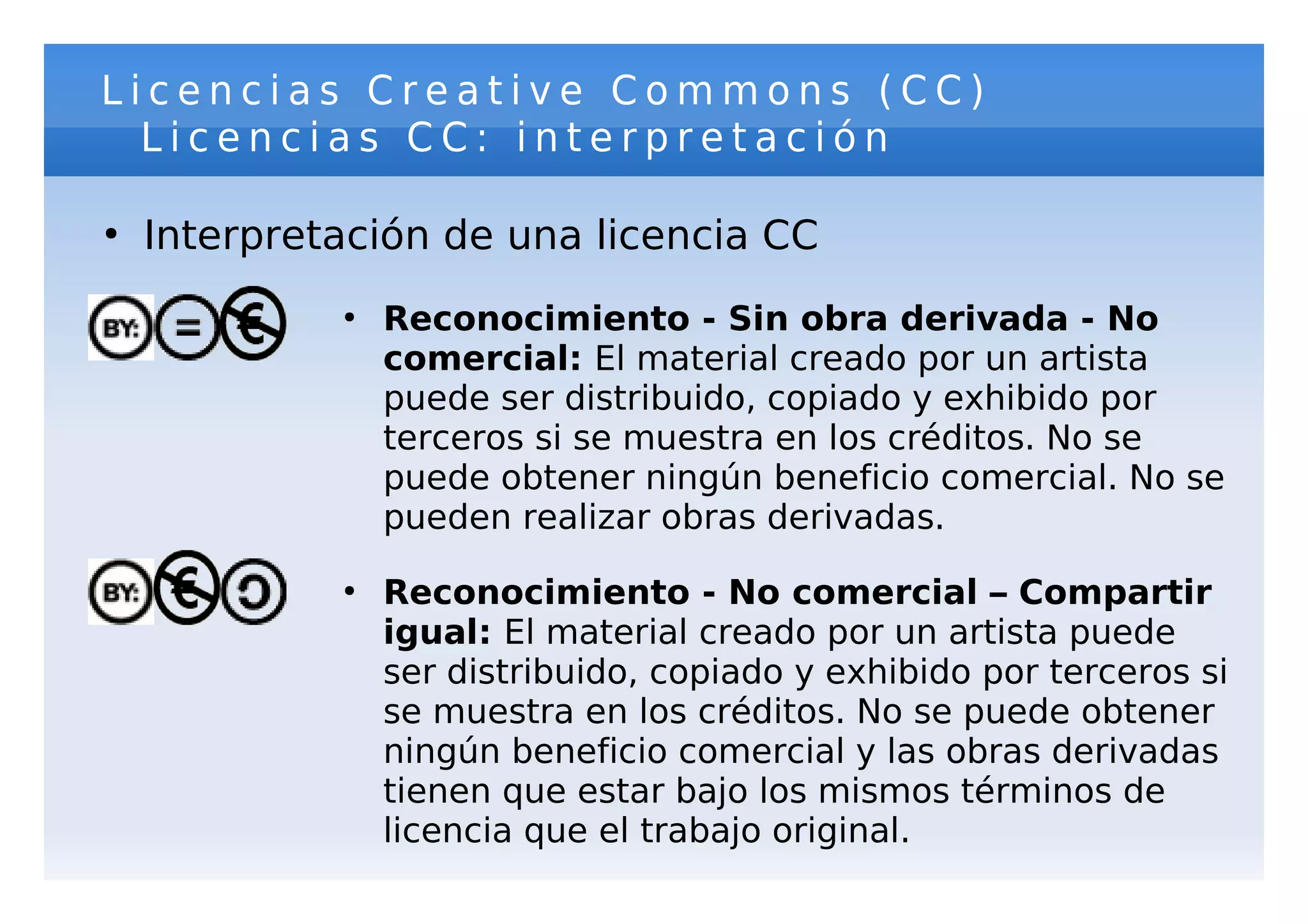 Licencias Creative Commons (CC)
  Licencias CC: interpretación

●
    Interpretación de una licencia CC
             ●
                 Reconocimiento - Sin obra derivada - No
                 comercial: El material creado por un artista
                 puede ser distribuido, copiado y exhibido por
                 terceros si se muestra en los créditos. No se
                 puede obtener ningún beneficio comercial. No se
                 pueden realizar obras derivadas.
             ●
                 Reconocimiento - No comercial – Compartir
                 igual: El material creado por un artista puede
                 ser distribuido, copiado y exhibido por terceros si
                 se muestra en los créditos. No se puede obtener
                 ningún beneficio comercial y las obras derivadas
                 tienen que estar bajo los mismos términos de
                 licencia que el trabajo original.
 