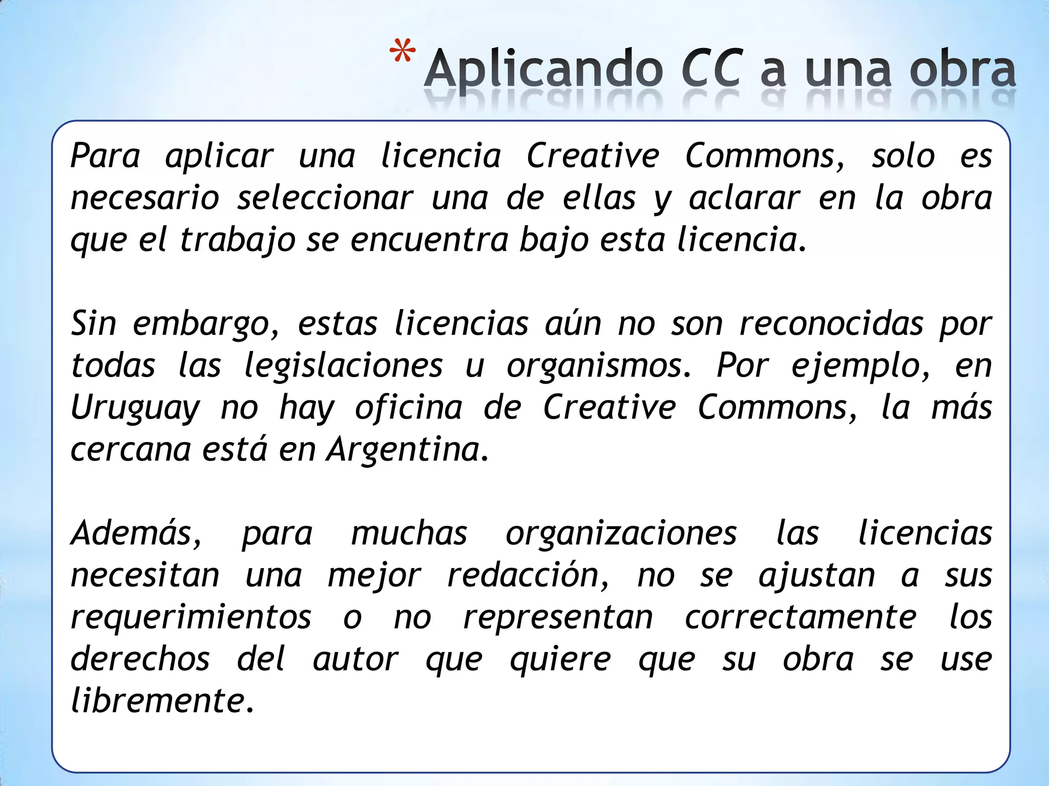*
Para aplicar una licencia Creative Commons, solo es
necesario seleccionar una de ellas y aclarar en la obra
que el trabajo se encuentra bajo esta licencia.

Sin embargo, estas licencias aún no son reconocidas por
todas las legislaciones u organismos. Por ejemplo, en
Uruguay no hay oficina de Creative Commons, la más
cercana está en Argentina.

Además, para muchas organizaciones las licencias
necesitan una mejor redacción, no se ajustan a sus
requerimientos o no representan correctamente los
derechos del autor que quiere que su obra se use
libremente.
 