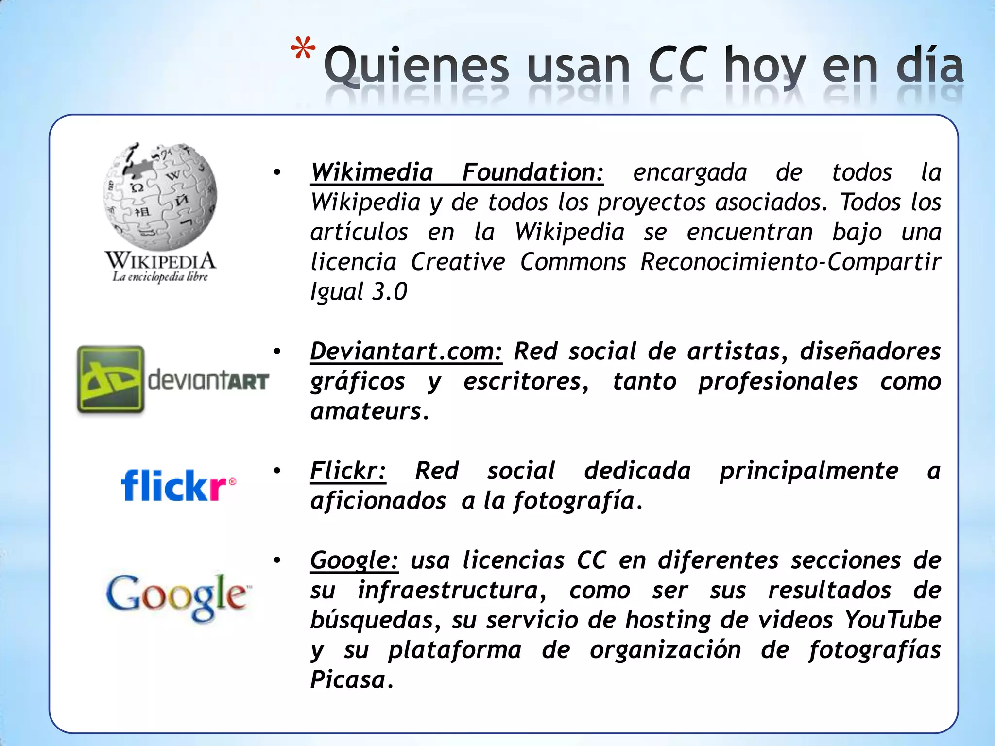 *
•   Wikimedia Foundation: encargada de todos la
    Wikipedia y de todos los proyectos asociados. Todos los
    artículos en la Wikipedia se encuentran bajo una
    licencia Creative Commons Reconocimiento-Compartir
    Igual 3.0

•   Deviantart.com: Red social de artistas, diseñadores
    gráficos y escritores, tanto profesionales como
    amateurs.

•   Flickr: Red social dedicada        principalmente    a
    aficionados a la fotografía.

•   Google: usa licencias CC en diferentes secciones de
    su infraestructura, como ser sus resultados de
    búsquedas, su servicio de hosting de videos YouTube
    y su plataforma de organización de fotografías
    Picasa.
 