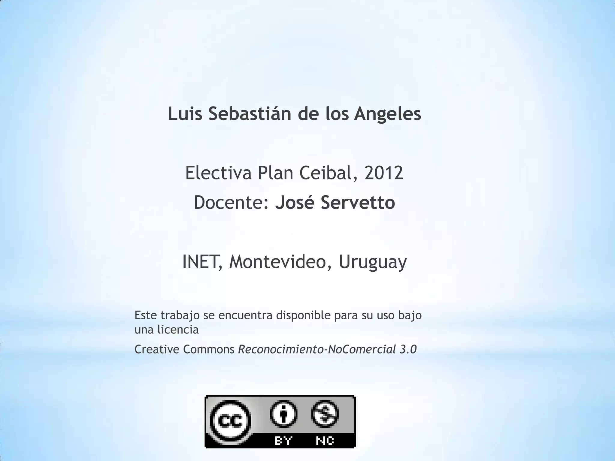 Luis Sebastián de los Angeles


         Electiva Plan Ceibal, 2012
          Docente: José Servetto


        INET, Montevideo, Uruguay

Este trabajo se encuentra disponible para su uso bajo
una licencia
Creative Commons Reconocimiento-NoComercial 3.0
 
