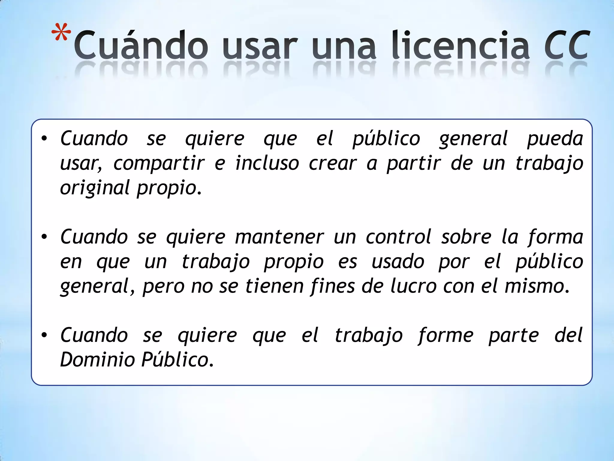 *
• Cuando se quiere que el público general pueda
  usar, compartir e incluso crear a partir de un trabajo
  original propio.

• Cuando se quiere mantener un control sobre la forma
  en que un trabajo propio es usado por el público
  general, pero no se tienen fines de lucro con el mismo.

• Cuando se quiere que el trabajo forme parte del
  Dominio Público.
 