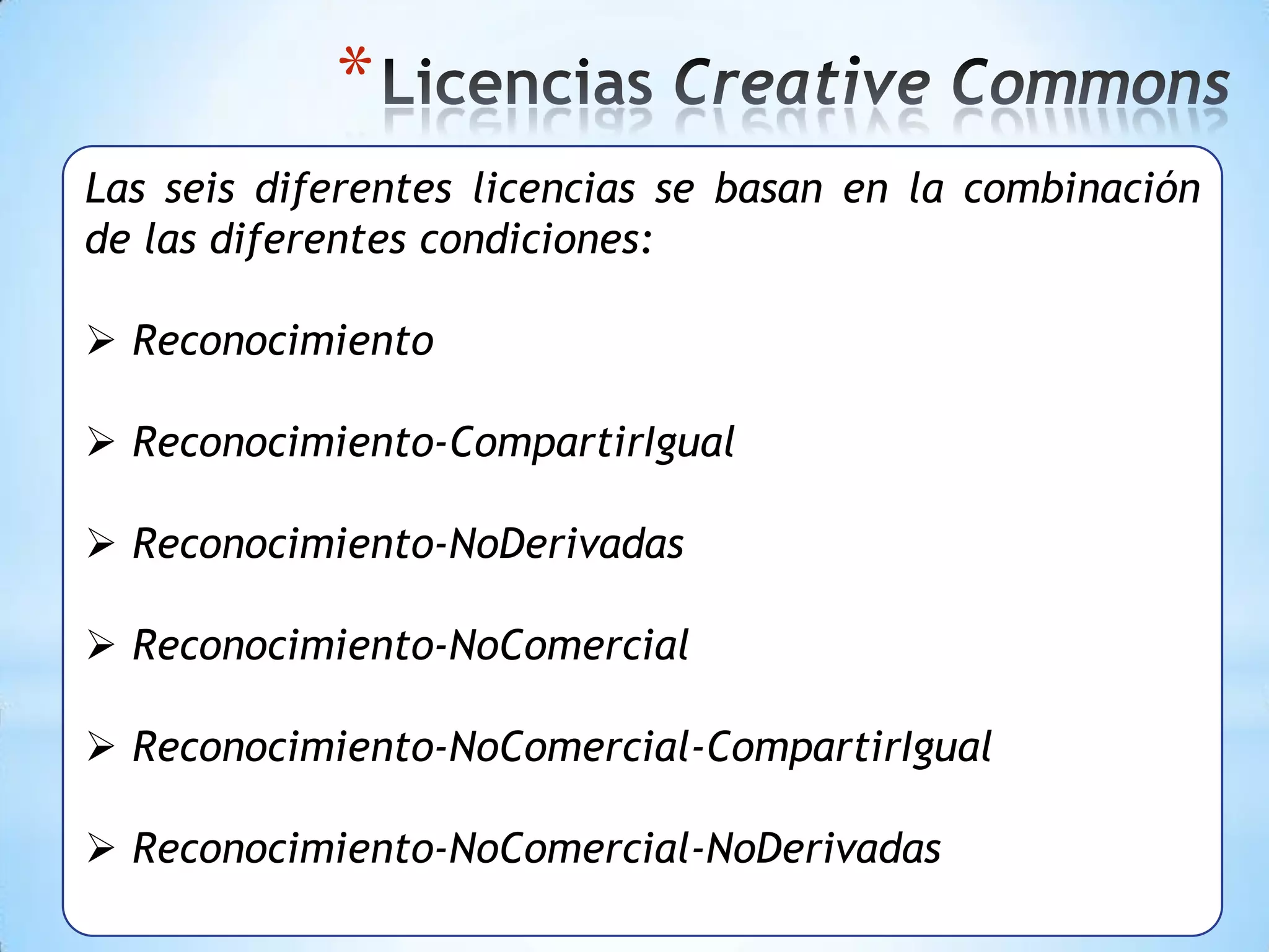 *
Las seis diferentes licencias se basan en la combinación
de las diferentes condiciones:

 Reconocimiento

 Reconocimiento-CompartirIgual

 Reconocimiento-NoDerivadas

 Reconocimiento-NoComercial

 Reconocimiento-NoComercial-CompartirIgual

 Reconocimiento-NoComercial-NoDerivadas
 