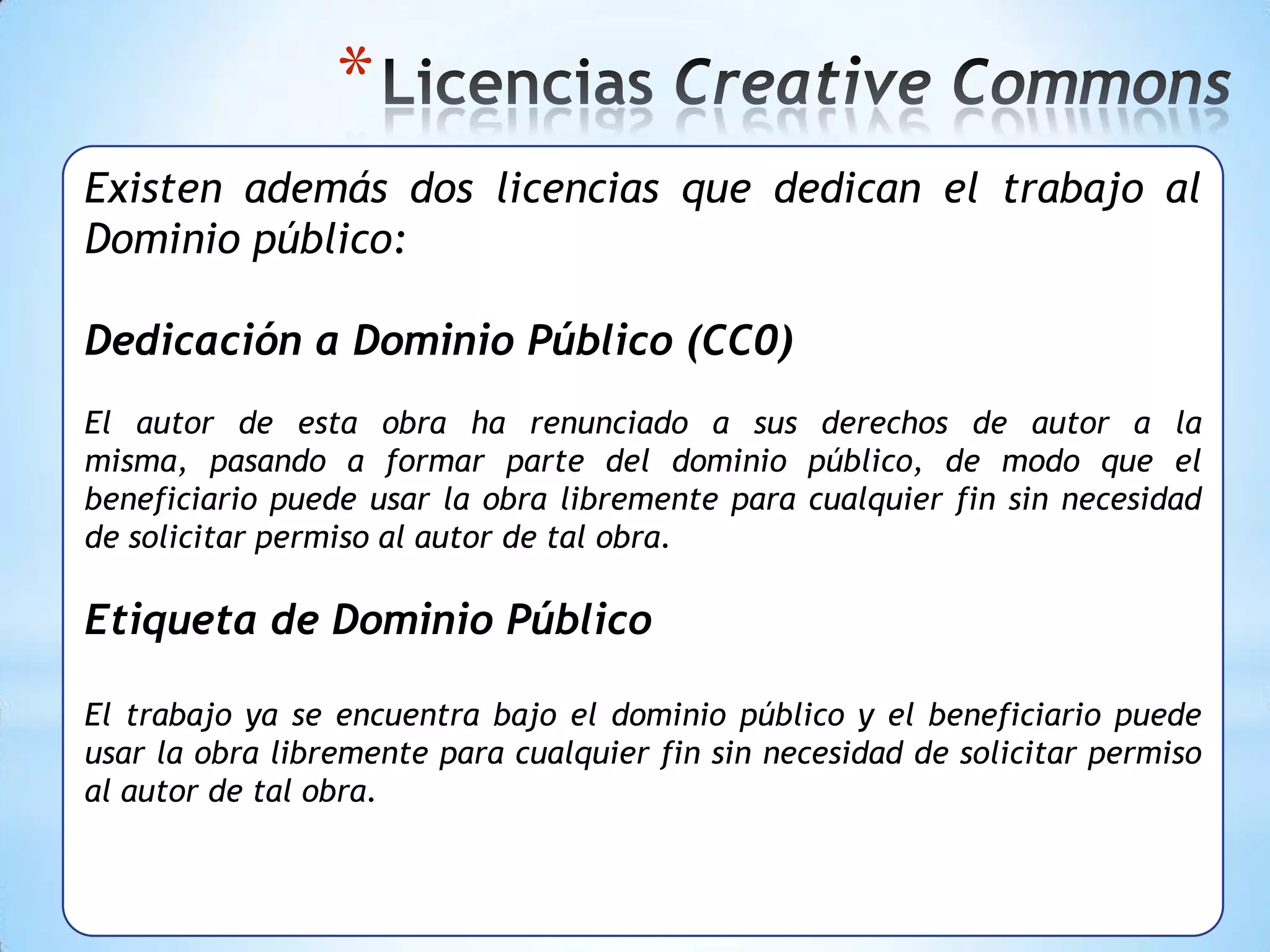 *
Existen además dos licencias que dedican el trabajo al
Dominio público:

Dedicación a Dominio Público (CC0)
El autor de esta obra ha renunciado a sus derechos de autor a la
misma, pasando a formar parte del dominio público, de modo que el
beneficiario puede usar la obra libremente para cualquier fin sin necesidad
de solicitar permiso al autor de tal obra.

Etiqueta de Dominio Público

El trabajo ya se encuentra bajo el dominio público y el beneficiario puede
usar la obra libremente para cualquier fin sin necesidad de solicitar permiso
al autor de tal obra.
 