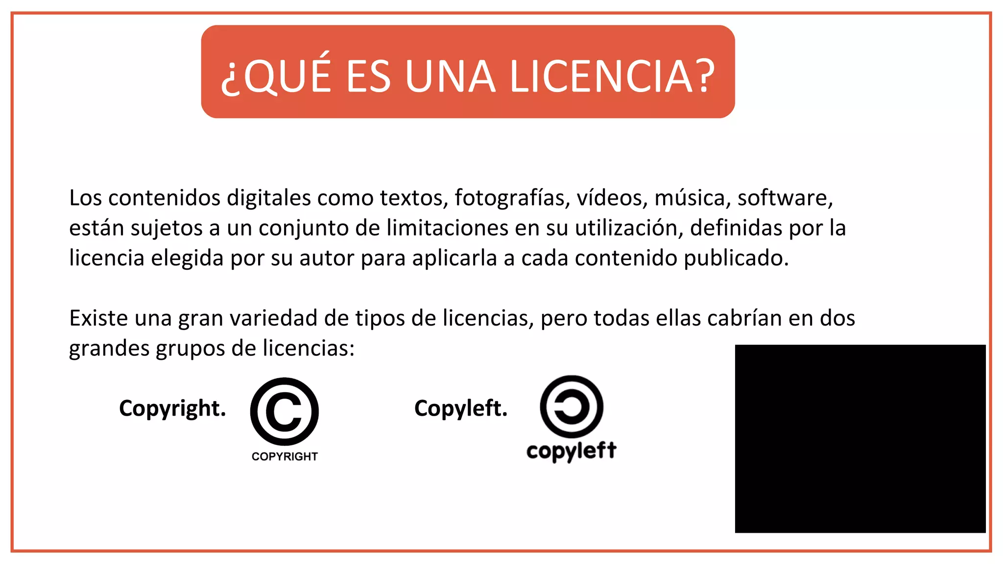 Los contenidos digitales como textos, fotografías, vídeos, música, software,
están sujetos a un conjunto de limitaciones en su utilización, definidas por la
licencia elegida por su autor para aplicarla a cada contenido publicado.
Existe una gran variedad de tipos de licencias, pero todas ellas cabrían en dos
grandes grupos de licencias:
Copyright. Copyleft.
¿QUÉ ES UNA LICENCIA?
 