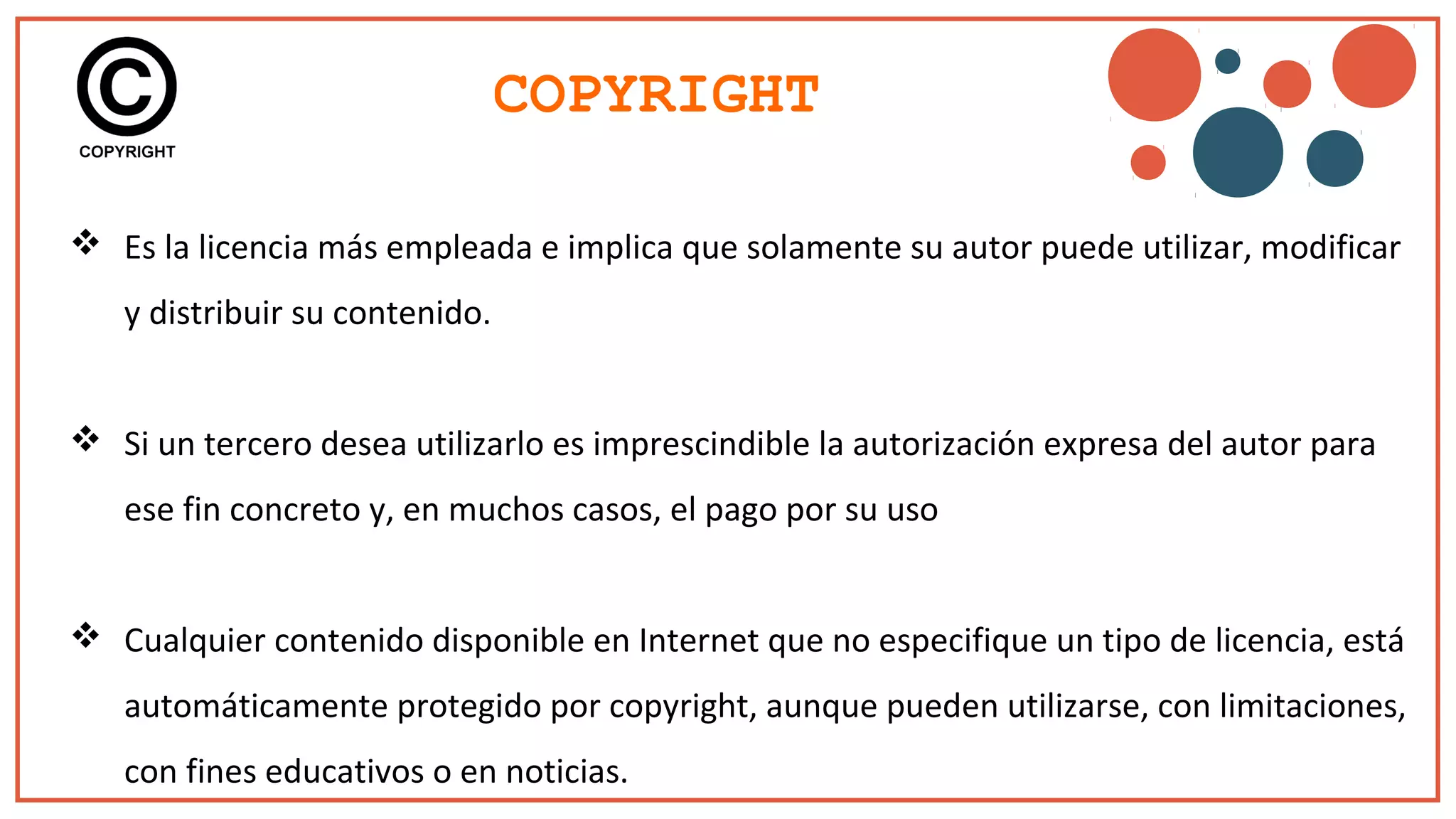 COPYRIGHT
 Es la licencia más empleada e implica que solamente su autor puede utilizar, modificar
y distribuir su contenido.
 Si un tercero desea utilizarlo es imprescindible la autorización expresa del autor para
ese fin concreto y, en muchos casos, el pago por su uso
 Cualquier contenido disponible en Internet que no especifique un tipo de licencia, está
automáticamente protegido por copyright, aunque pueden utilizarse, con limitaciones,
con fines educativos o en noticias.
 