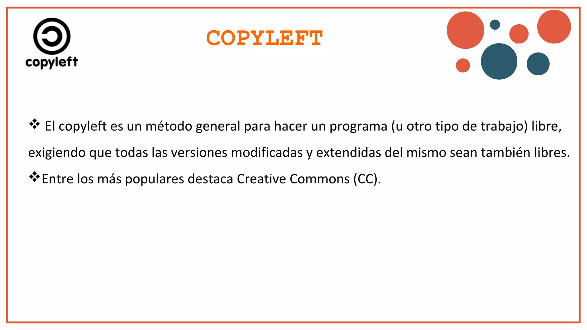 COPYLEFT
 El copyleft es un método general para hacer un programa (u otro tipo de trabajo) libre,
exigiendo que todas las versiones modificadas y extendidas del mismo sean también libres.
Entre los más populares destaca Creative Commons (CC).
 
