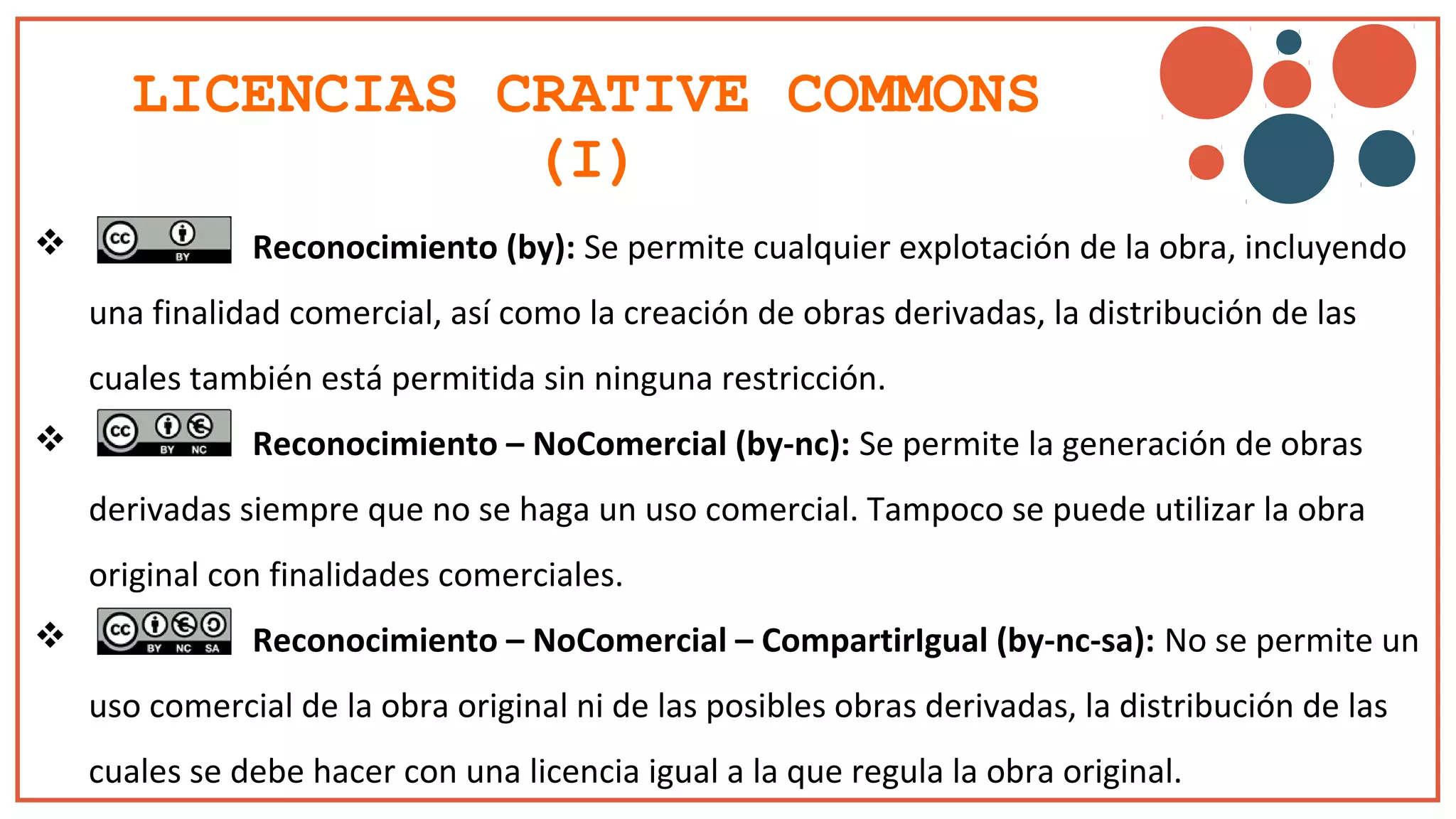 LICENCIAS CRATIVE COMMONS
(I)
 Reconocimiento (by): Se permite cualquier explotación de la obra, incluyendo
una finalidad comercial, así como la creación de obras derivadas, la distribución de las
cuales también está permitida sin ninguna restricción.
 Reconocimiento – NoComercial (by-nc): Se permite la generación de obras
derivadas siempre que no se haga un uso comercial. Tampoco se puede utilizar la obra
original con finalidades comerciales.
 Reconocimiento – NoComercial – CompartirIgual (by-nc-sa): No se permite un
uso comercial de la obra original ni de las posibles obras derivadas, la distribución de las
cuales se debe hacer con una licencia igual a la que regula la obra original.
 