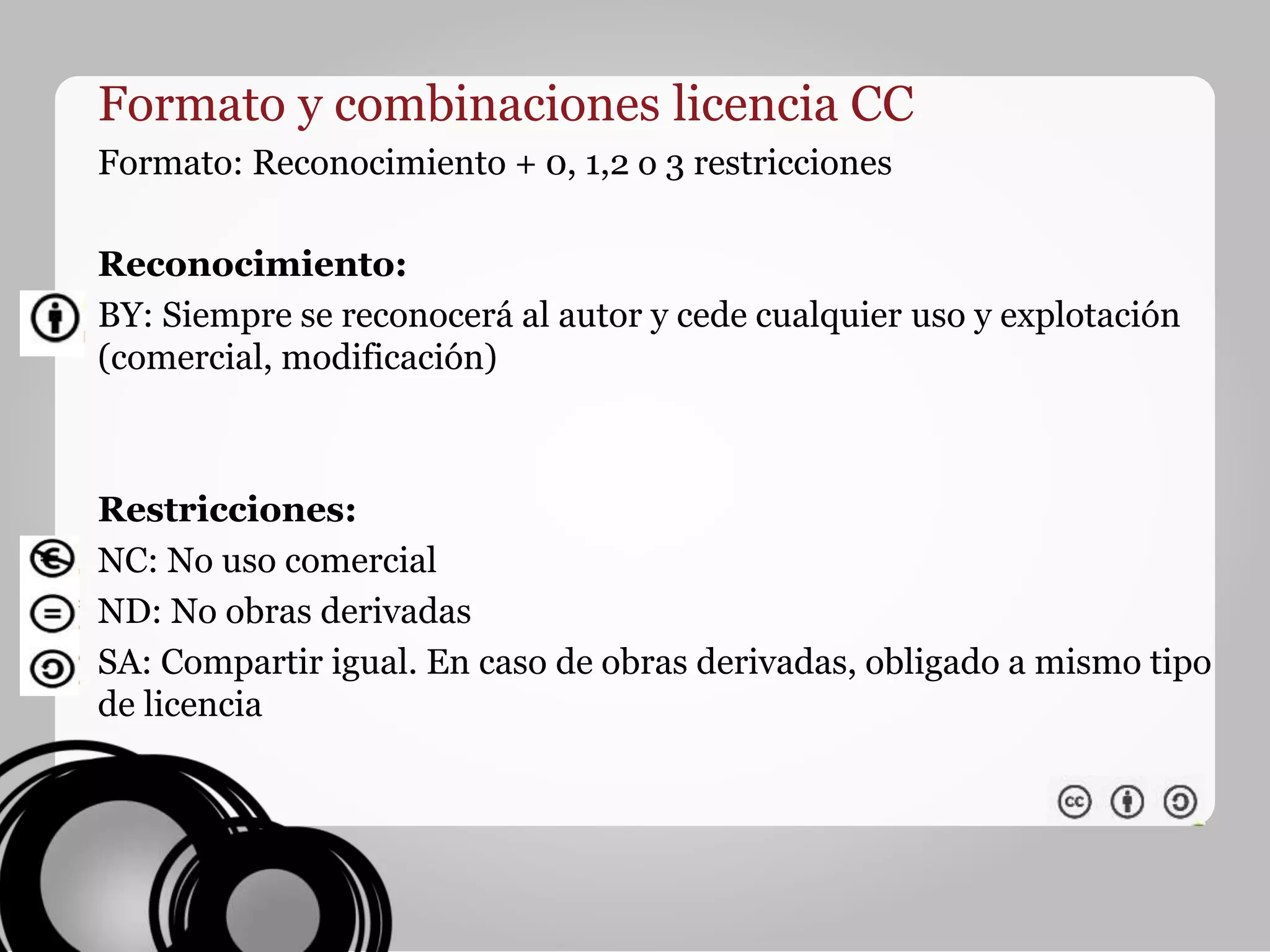 Formato y combinaciones licencia CC
Formato: Reconocimiento + 0, 1,2 o 3 restricciones
Reconocimiento:
BY: Siempre se reconocerá al autor y cede cualquier uso y explotación
(comercial, modificación)
Restricciones:
NC: No uso comercial
ND: No obras derivadas
SA: Compartir igual. En caso de obras derivadas, obligado a mismo tipo
de licencia
 