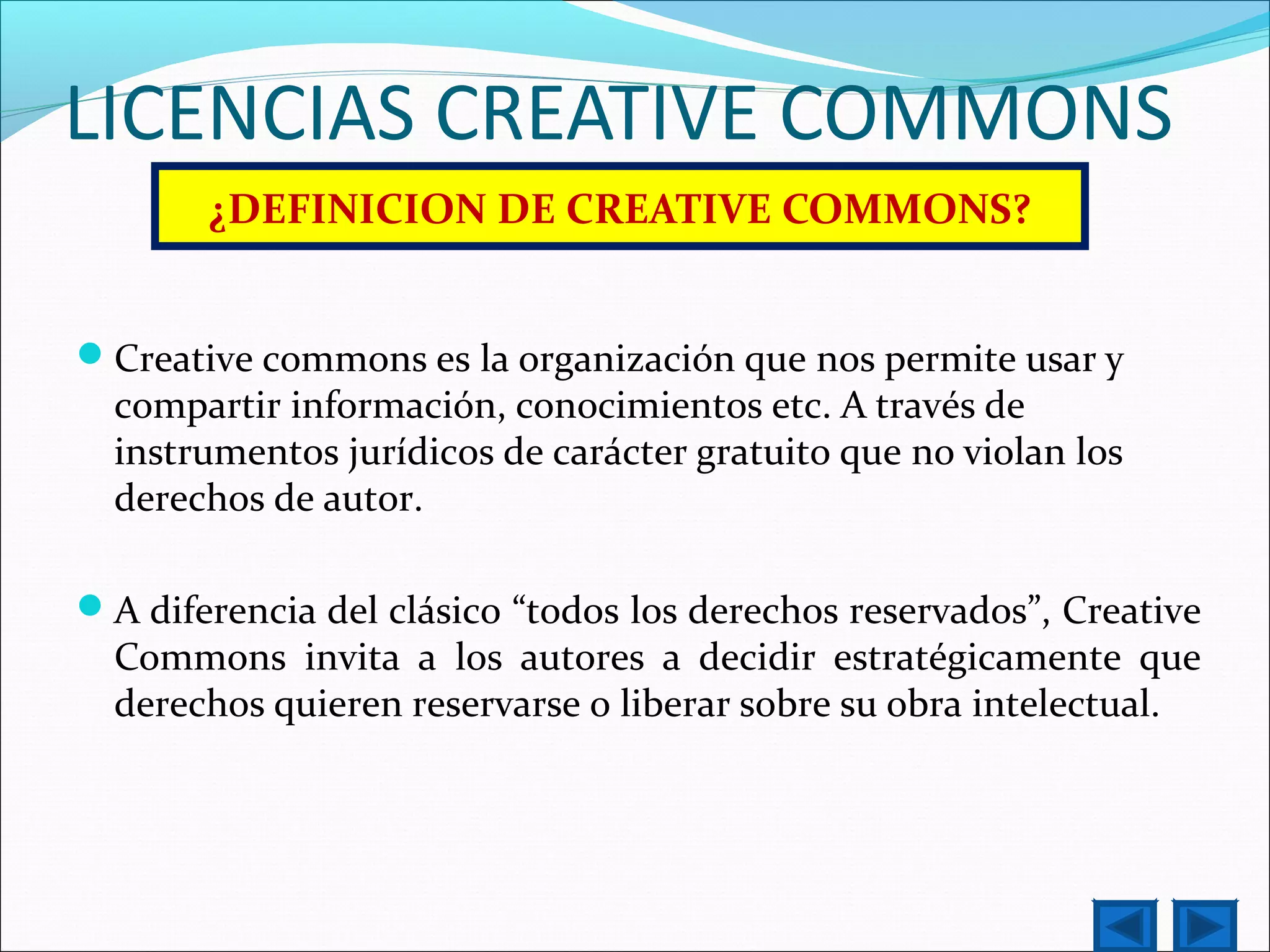 LICENCIAS CREATIVE COMMONS
¿DEFINICION DE CREATIVE COMMONS?
Creative commons es la organización que nos permite usar y
compartir información, conocimientos etc. A través de
instrumentos jurídicos de carácter gratuito que no violan los
derechos de autor.
A diferencia del clásico “todos los derechos reservados”, Creative
Commons invita a los autores a decidir estratégicamente que
derechos quieren reservarse o liberar sobre su obra intelectual.
 