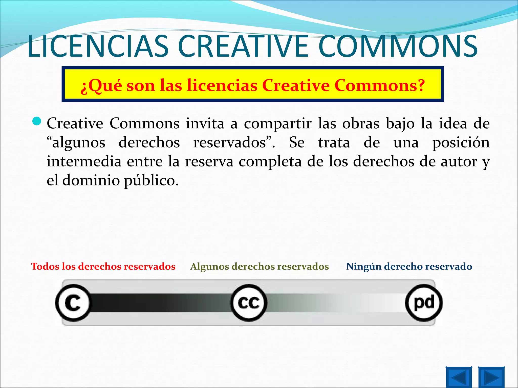 LICENCIAS CREATIVE COMMONS
¿Qué son las licencias Creative Commons?
Creative Commons invita a compartir las obras bajo la idea de
“algunos derechos reservados”. Se trata de una posición
intermedia entre la reserva completa de los derechos de autor y
el dominio público.
Todos los derechos reservados Algunos derechos reservados Ningún derecho reservado
 