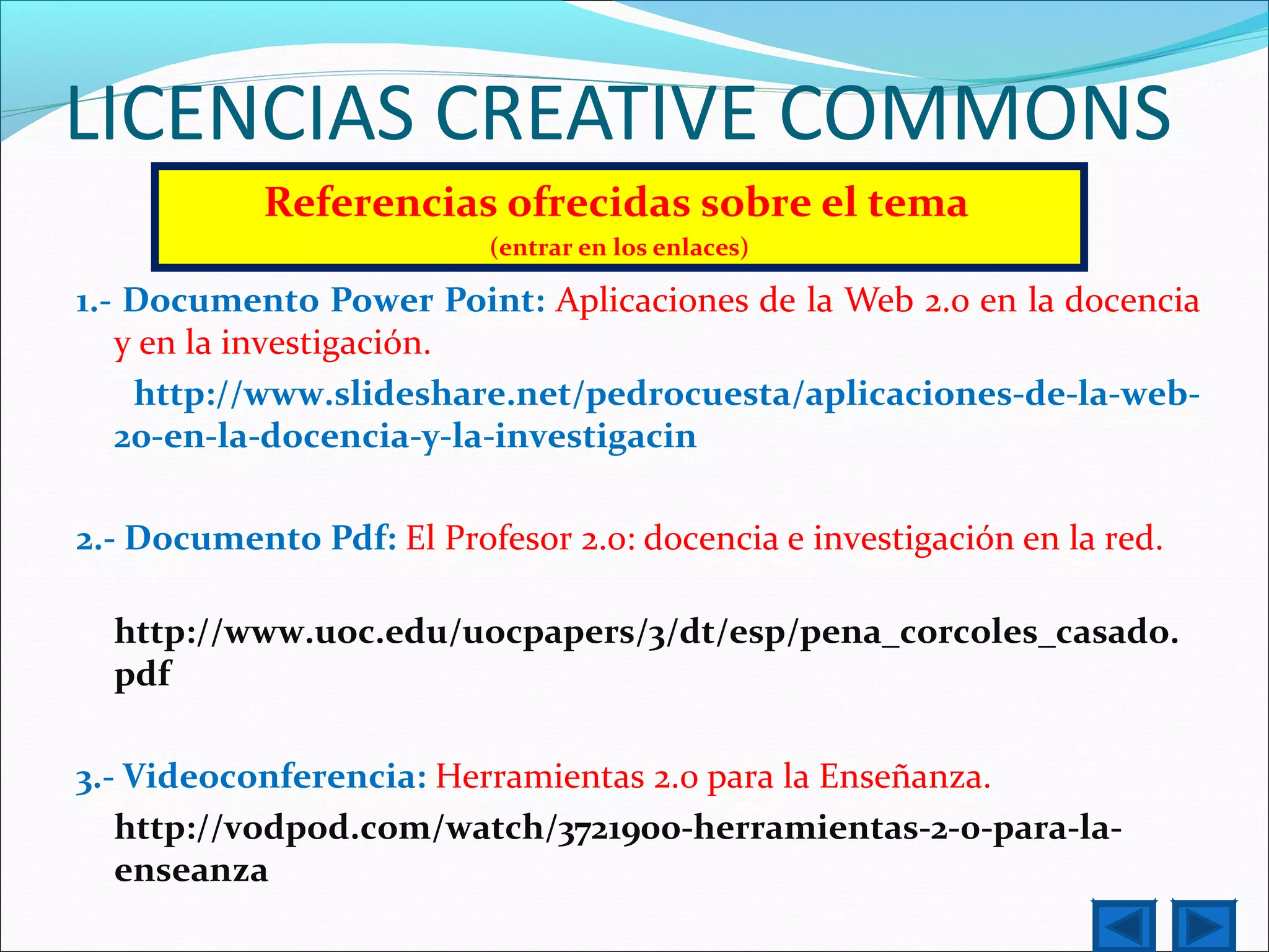LICENCIAS CREATIVE COMMONS
Referencias ofrecidas sobre el tema
(entrar en los enlaces)
1.- Documento Power Point: Aplicaciones de la Web 2.0 en la docencia
y en la investigación.
http://www.slideshare.net/pedrocuesta/aplicaciones-de-la-web-
20-en-la-docencia-y-la-investigacin
2.- Documento Pdf: El Profesor 2.0: docencia e investigación en la red.
http://www.uoc.edu/uocpapers/3/dt/esp/pena_corcoles_casado.
pdf
3.- Videoconferencia: Herramientas 2.0 para la Enseñanza.
http://vodpod.com/watch/3721900-herramientas-2-0-para-la-
enseanza
 