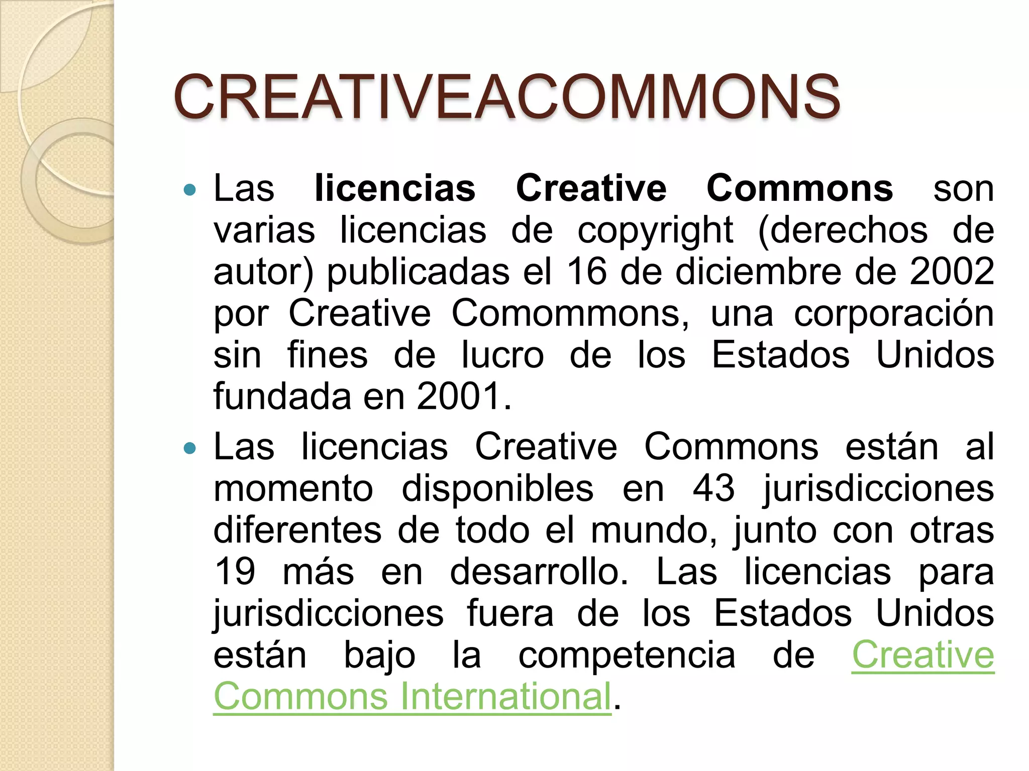 CREATIVEACOMMONS
Las licencias Creative Commons son
varias licencias de copyright (derechos de
autor) publicadas el 16 de diciembre de 2002
por Creative Comommons, una corporación
sin fines de lucro de los Estados Unidos
fundada en 2001.
 Las licencias Creative Commons están al
momento disponibles en 43 jurisdicciones
diferentes de todo el mundo, junto con otras
19 más en desarrollo. Las licencias para
jurisdicciones fuera de los Estados Unidos
están bajo la competencia de Creative
Commons International.


 